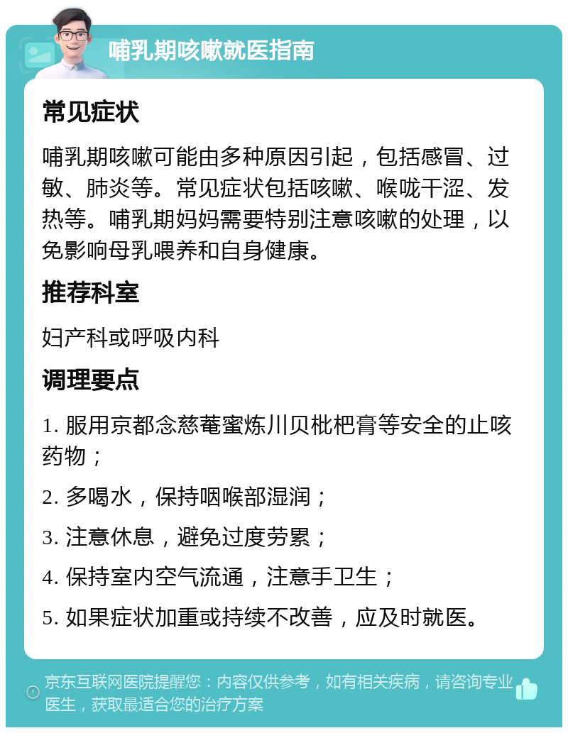 哺乳期咳嗽就医指南 常见症状 哺乳期咳嗽可能由多种原因引起，包括感冒、过敏、肺炎等。常见症状包括咳嗽、喉咙干涩、发热等。哺乳期妈妈需要特别注意咳嗽的处理，以免影响母乳喂养和自身健康。 推荐科室 妇产科或呼吸内科 调理要点 1. 服用京都念慈菴蜜炼川贝枇杷膏等安全的止咳药物； 2. 多喝水，保持咽喉部湿润； 3. 注意休息，避免过度劳累； 4. 保持室内空气流通，注意手卫生； 5. 如果症状加重或持续不改善，应及时就医。