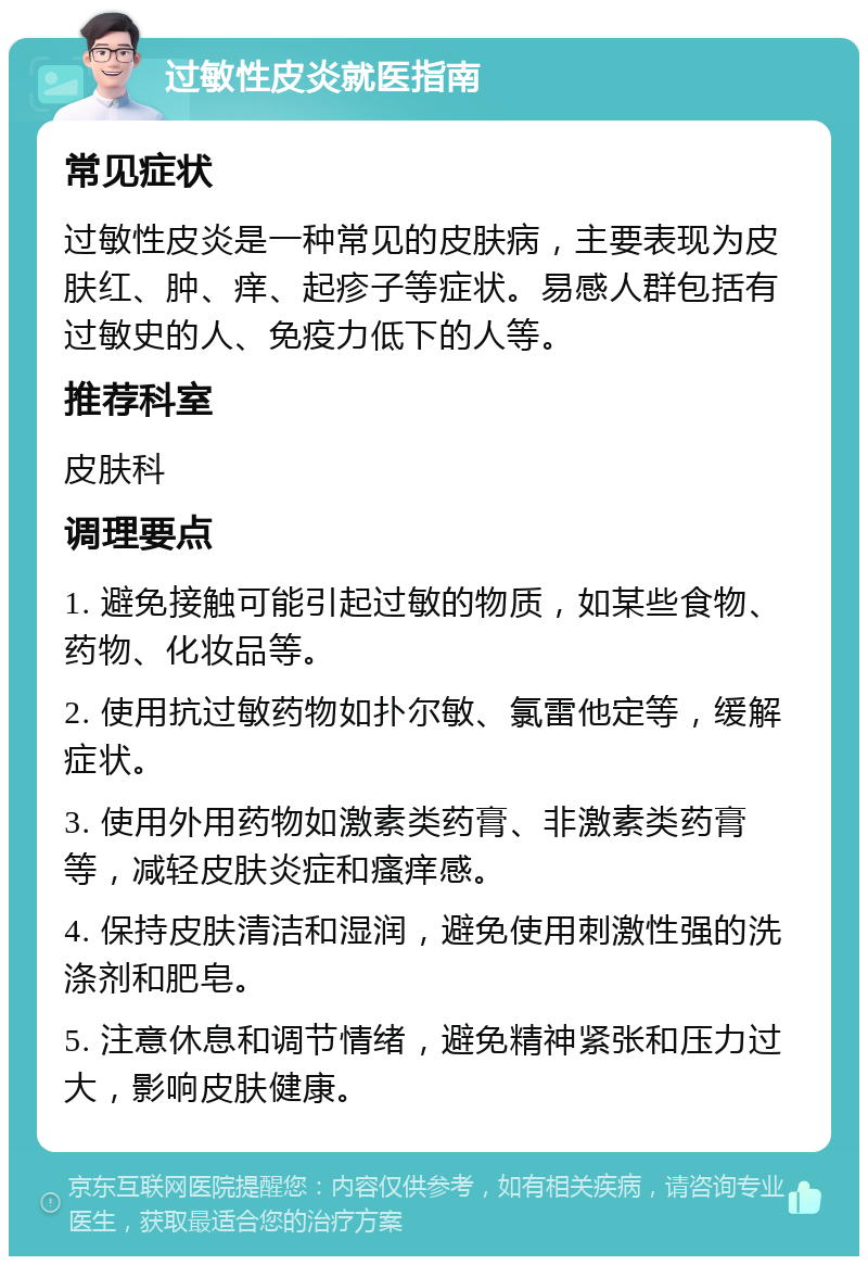 过敏性皮炎就医指南 常见症状 过敏性皮炎是一种常见的皮肤病，主要表现为皮肤红、肿、痒、起疹子等症状。易感人群包括有过敏史的人、免疫力低下的人等。 推荐科室 皮肤科 调理要点 1. 避免接触可能引起过敏的物质，如某些食物、药物、化妆品等。 2. 使用抗过敏药物如扑尔敏、氯雷他定等，缓解症状。 3. 使用外用药物如激素类药膏、非激素类药膏等，减轻皮肤炎症和瘙痒感。 4. 保持皮肤清洁和湿润，避免使用刺激性强的洗涤剂和肥皂。 5. 注意休息和调节情绪，避免精神紧张和压力过大，影响皮肤健康。