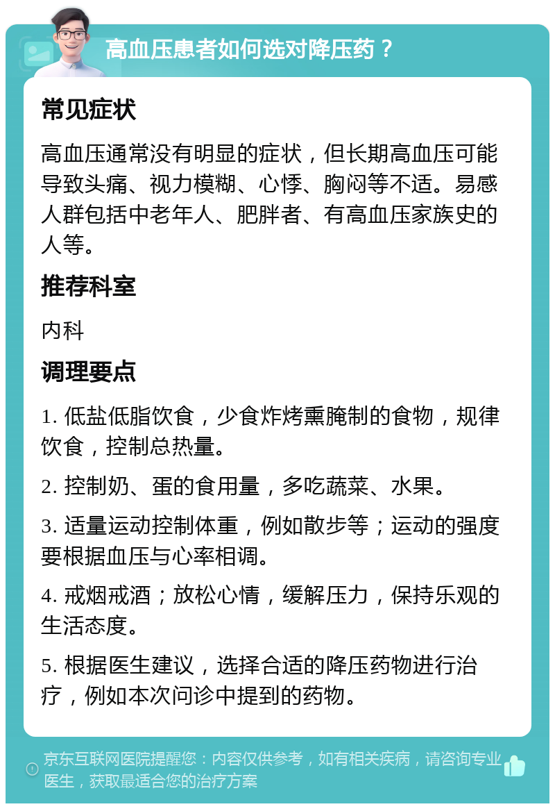 高血压患者如何选对降压药？ 常见症状 高血压通常没有明显的症状，但长期高血压可能导致头痛、视力模糊、心悸、胸闷等不适。易感人群包括中老年人、肥胖者、有高血压家族史的人等。 推荐科室 内科 调理要点 1. 低盐低脂饮食，少食炸烤熏腌制的食物，规律饮食，控制总热量。 2. 控制奶、蛋的食用量，多吃蔬菜、水果。 3. 适量运动控制体重，例如散步等；运动的强度要根据血压与心率相调。 4. 戒烟戒酒；放松心情，缓解压力，保持乐观的生活态度。 5. 根据医生建议，选择合适的降压药物进行治疗，例如本次问诊中提到的药物。