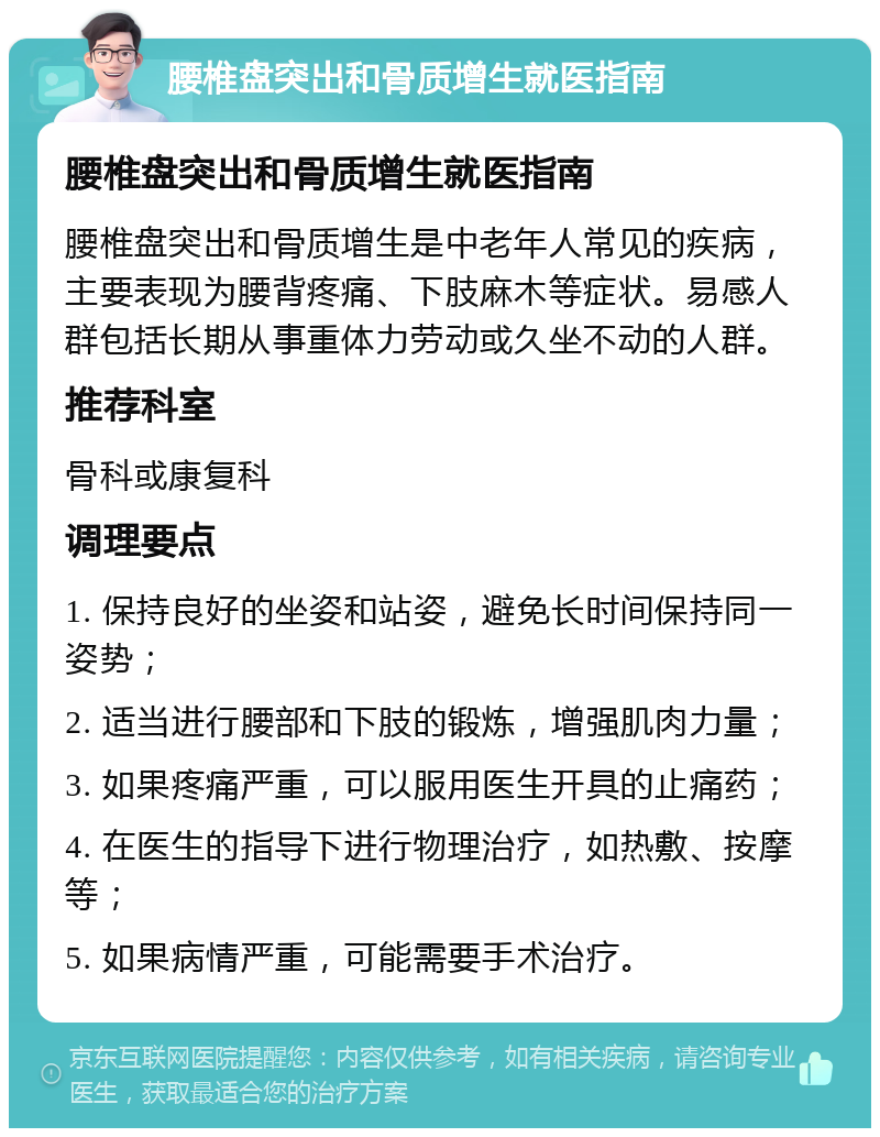 腰椎盘突出和骨质增生就医指南 腰椎盘突出和骨质增生就医指南 腰椎盘突出和骨质增生是中老年人常见的疾病，主要表现为腰背疼痛、下肢麻木等症状。易感人群包括长期从事重体力劳动或久坐不动的人群。 推荐科室 骨科或康复科 调理要点 1. 保持良好的坐姿和站姿，避免长时间保持同一姿势； 2. 适当进行腰部和下肢的锻炼，增强肌肉力量； 3. 如果疼痛严重，可以服用医生开具的止痛药； 4. 在医生的指导下进行物理治疗，如热敷、按摩等； 5. 如果病情严重，可能需要手术治疗。