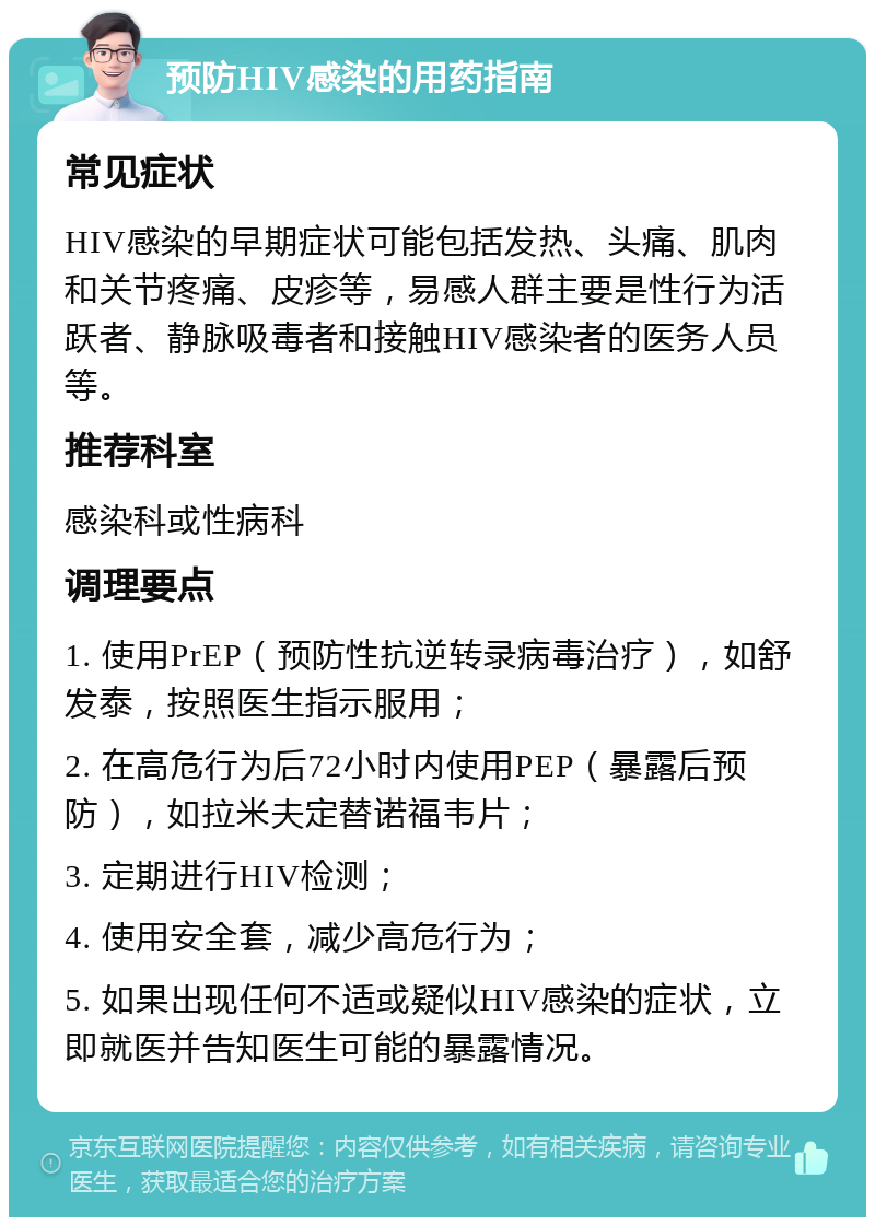 预防HIV感染的用药指南 常见症状 HIV感染的早期症状可能包括发热、头痛、肌肉和关节疼痛、皮疹等，易感人群主要是性行为活跃者、静脉吸毒者和接触HIV感染者的医务人员等。 推荐科室 感染科或性病科 调理要点 1. 使用PrEP（预防性抗逆转录病毒治疗），如舒发泰，按照医生指示服用； 2. 在高危行为后72小时内使用PEP（暴露后预防），如拉米夫定替诺福韦片； 3. 定期进行HIV检测； 4. 使用安全套，减少高危行为； 5. 如果出现任何不适或疑似HIV感染的症状，立即就医并告知医生可能的暴露情况。