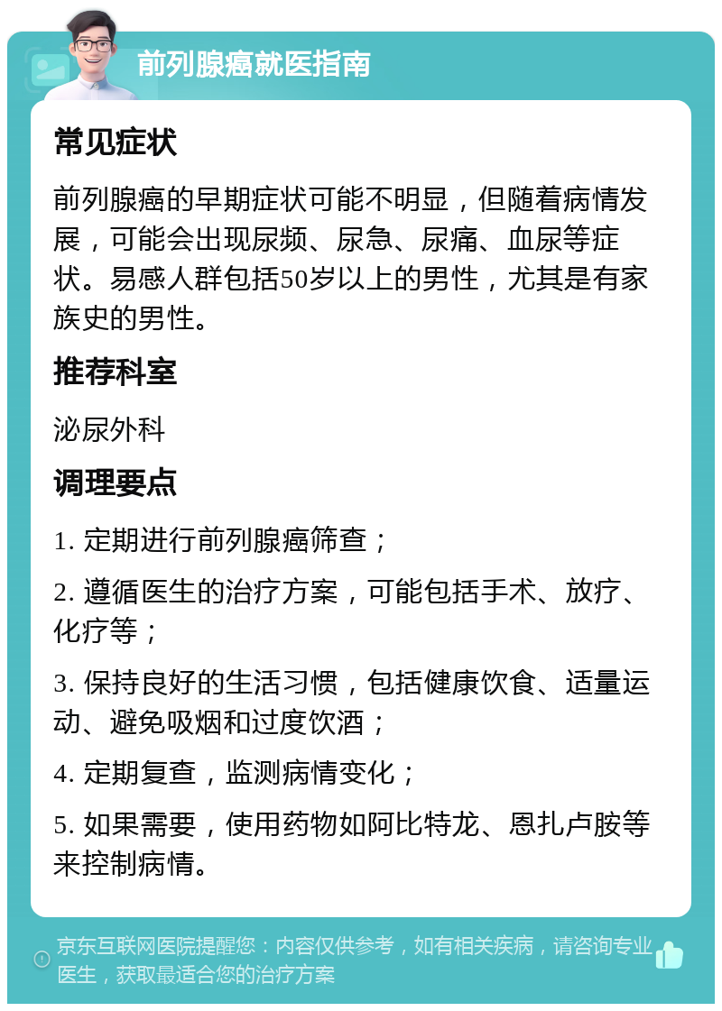 前列腺癌就医指南 常见症状 前列腺癌的早期症状可能不明显，但随着病情发展，可能会出现尿频、尿急、尿痛、血尿等症状。易感人群包括50岁以上的男性，尤其是有家族史的男性。 推荐科室 泌尿外科 调理要点 1. 定期进行前列腺癌筛查； 2. 遵循医生的治疗方案，可能包括手术、放疗、化疗等； 3. 保持良好的生活习惯，包括健康饮食、适量运动、避免吸烟和过度饮酒； 4. 定期复查，监测病情变化； 5. 如果需要，使用药物如阿比特龙、恩扎卢胺等来控制病情。