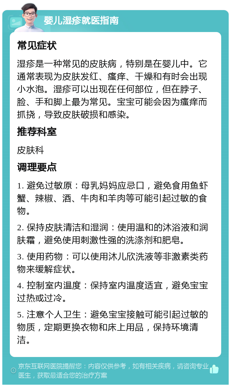 婴儿湿疹就医指南 常见症状 湿疹是一种常见的皮肤病，特别是在婴儿中。它通常表现为皮肤发红、瘙痒、干燥和有时会出现小水泡。湿疹可以出现在任何部位，但在脖子、脸、手和脚上最为常见。宝宝可能会因为瘙痒而抓挠，导致皮肤破损和感染。 推荐科室 皮肤科 调理要点 1. 避免过敏原：母乳妈妈应忌口，避免食用鱼虾蟹、辣椒、酒、牛肉和羊肉等可能引起过敏的食物。 2. 保持皮肤清洁和湿润：使用温和的沐浴液和润肤霜，避免使用刺激性强的洗涤剂和肥皂。 3. 使用药物：可以使用沐儿欣洗液等非激素类药物来缓解症状。 4. 控制室内温度：保持室内温度适宜，避免宝宝过热或过冷。 5. 注意个人卫生：避免宝宝接触可能引起过敏的物质，定期更换衣物和床上用品，保持环境清洁。