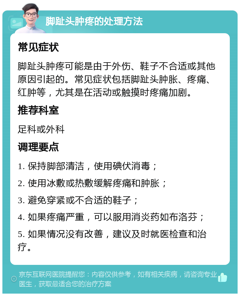 脚趾头肿疼的处理方法 常见症状 脚趾头肿疼可能是由于外伤、鞋子不合适或其他原因引起的。常见症状包括脚趾头肿胀、疼痛、红肿等，尤其是在活动或触摸时疼痛加剧。 推荐科室 足科或外科 调理要点 1. 保持脚部清洁，使用碘伏消毒； 2. 使用冰敷或热敷缓解疼痛和肿胀； 3. 避免穿紧或不合适的鞋子； 4. 如果疼痛严重，可以服用消炎药如布洛芬； 5. 如果情况没有改善，建议及时就医检查和治疗。