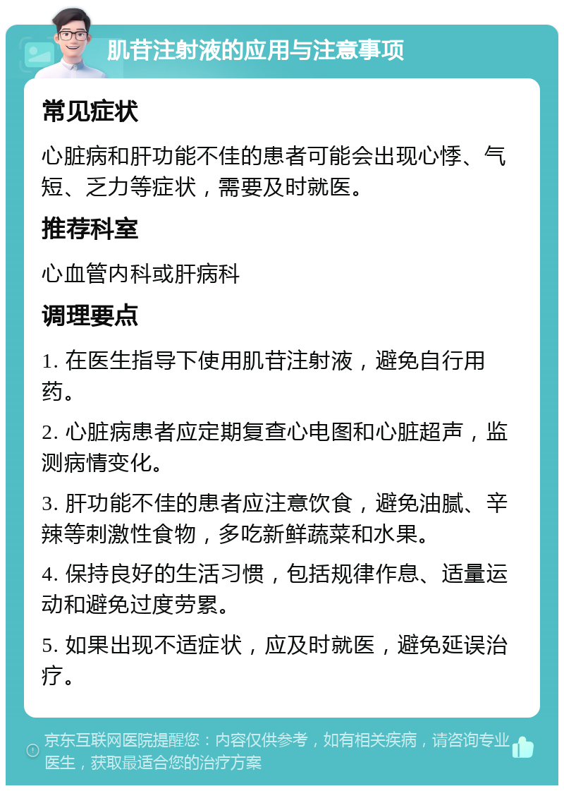 肌苷注射液的应用与注意事项 常见症状 心脏病和肝功能不佳的患者可能会出现心悸、气短、乏力等症状，需要及时就医。 推荐科室 心血管内科或肝病科 调理要点 1. 在医生指导下使用肌苷注射液，避免自行用药。 2. 心脏病患者应定期复查心电图和心脏超声，监测病情变化。 3. 肝功能不佳的患者应注意饮食，避免油腻、辛辣等刺激性食物，多吃新鲜蔬菜和水果。 4. 保持良好的生活习惯，包括规律作息、适量运动和避免过度劳累。 5. 如果出现不适症状，应及时就医，避免延误治疗。