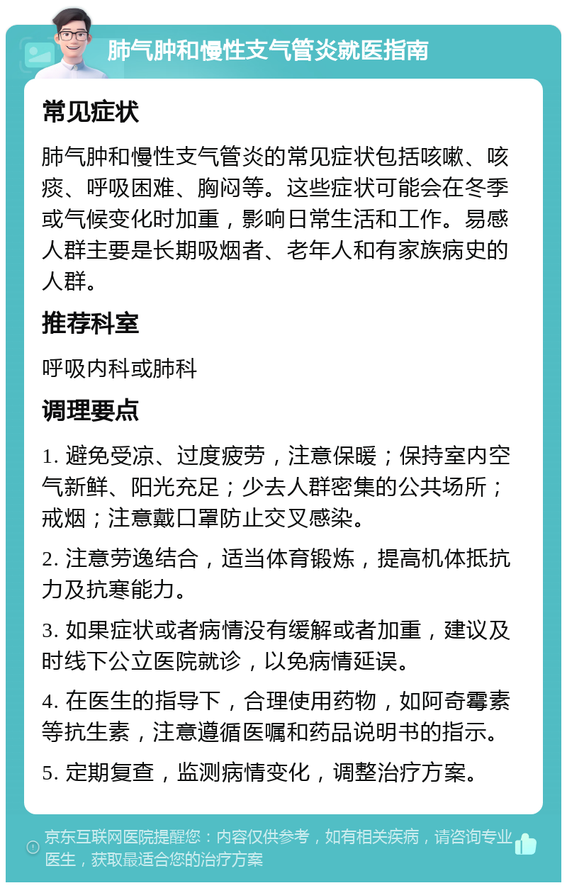 肺气肿和慢性支气管炎就医指南 常见症状 肺气肿和慢性支气管炎的常见症状包括咳嗽、咳痰、呼吸困难、胸闷等。这些症状可能会在冬季或气候变化时加重，影响日常生活和工作。易感人群主要是长期吸烟者、老年人和有家族病史的人群。 推荐科室 呼吸内科或肺科 调理要点 1. 避免受凉、过度疲劳，注意保暖；保持室内空气新鲜、阳光充足；少去人群密集的公共场所；戒烟；注意戴口罩防止交叉感染。 2. 注意劳逸结合，适当体育锻炼，提高机体抵抗力及抗寒能力。 3. 如果症状或者病情没有缓解或者加重，建议及时线下公立医院就诊，以免病情延误。 4. 在医生的指导下，合理使用药物，如阿奇霉素等抗生素，注意遵循医嘱和药品说明书的指示。 5. 定期复查，监测病情变化，调整治疗方案。