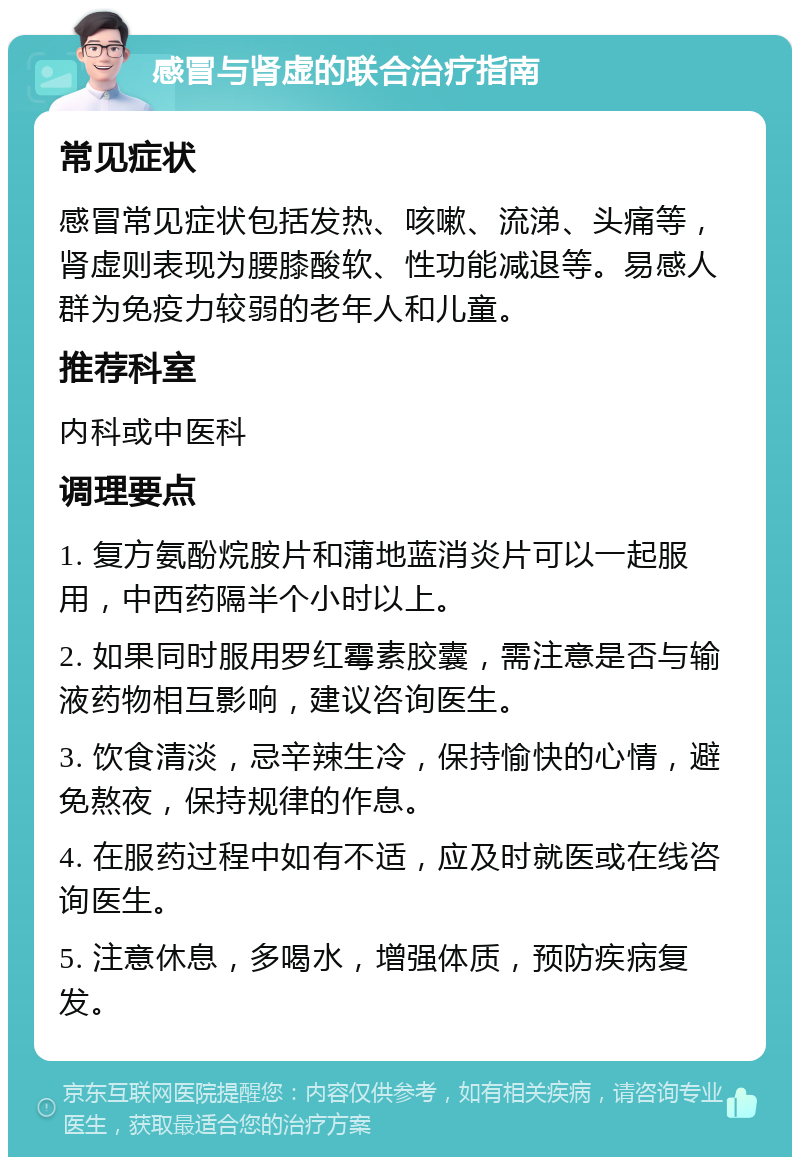 感冒与肾虚的联合治疗指南 常见症状 感冒常见症状包括发热、咳嗽、流涕、头痛等，肾虚则表现为腰膝酸软、性功能减退等。易感人群为免疫力较弱的老年人和儿童。 推荐科室 内科或中医科 调理要点 1. 复方氨酚烷胺片和蒲地蓝消炎片可以一起服用，中西药隔半个小时以上。 2. 如果同时服用罗红霉素胶囊，需注意是否与输液药物相互影响，建议咨询医生。 3. 饮食清淡，忌辛辣生冷，保持愉快的心情，避免熬夜，保持规律的作息。 4. 在服药过程中如有不适，应及时就医或在线咨询医生。 5. 注意休息，多喝水，增强体质，预防疾病复发。