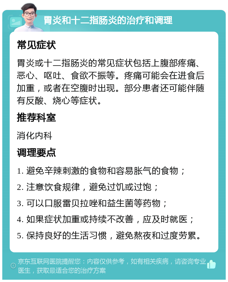 胃炎和十二指肠炎的治疗和调理 常见症状 胃炎或十二指肠炎的常见症状包括上腹部疼痛、恶心、呕吐、食欲不振等。疼痛可能会在进食后加重，或者在空腹时出现。部分患者还可能伴随有反酸、烧心等症状。 推荐科室 消化内科 调理要点 1. 避免辛辣刺激的食物和容易胀气的食物； 2. 注意饮食规律，避免过饥或过饱； 3. 可以口服雷贝拉唑和益生菌等药物； 4. 如果症状加重或持续不改善，应及时就医； 5. 保持良好的生活习惯，避免熬夜和过度劳累。