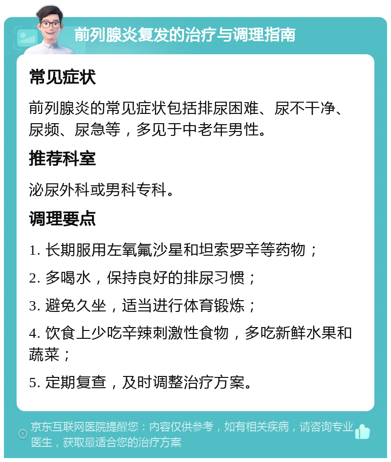 前列腺炎复发的治疗与调理指南 常见症状 前列腺炎的常见症状包括排尿困难、尿不干净、尿频、尿急等，多见于中老年男性。 推荐科室 泌尿外科或男科专科。 调理要点 1. 长期服用左氧氟沙星和坦索罗辛等药物； 2. 多喝水，保持良好的排尿习惯； 3. 避免久坐，适当进行体育锻炼； 4. 饮食上少吃辛辣刺激性食物，多吃新鲜水果和蔬菜； 5. 定期复查，及时调整治疗方案。