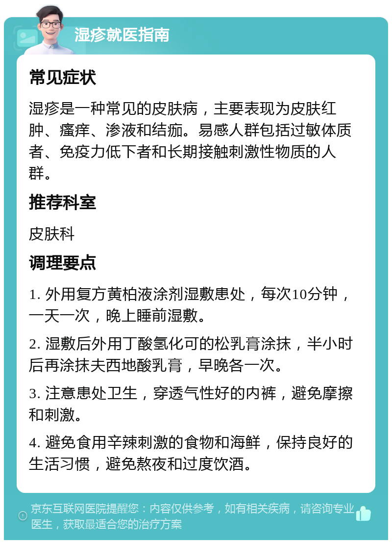 湿疹就医指南 常见症状 湿疹是一种常见的皮肤病，主要表现为皮肤红肿、瘙痒、渗液和结痂。易感人群包括过敏体质者、免疫力低下者和长期接触刺激性物质的人群。 推荐科室 皮肤科 调理要点 1. 外用复方黄柏液涂剂湿敷患处，每次10分钟，一天一次，晚上睡前湿敷。 2. 湿敷后外用丁酸氢化可的松乳膏涂抹，半小时后再涂抹夫西地酸乳膏，早晚各一次。 3. 注意患处卫生，穿透气性好的内裤，避免摩擦和刺激。 4. 避免食用辛辣刺激的食物和海鲜，保持良好的生活习惯，避免熬夜和过度饮酒。