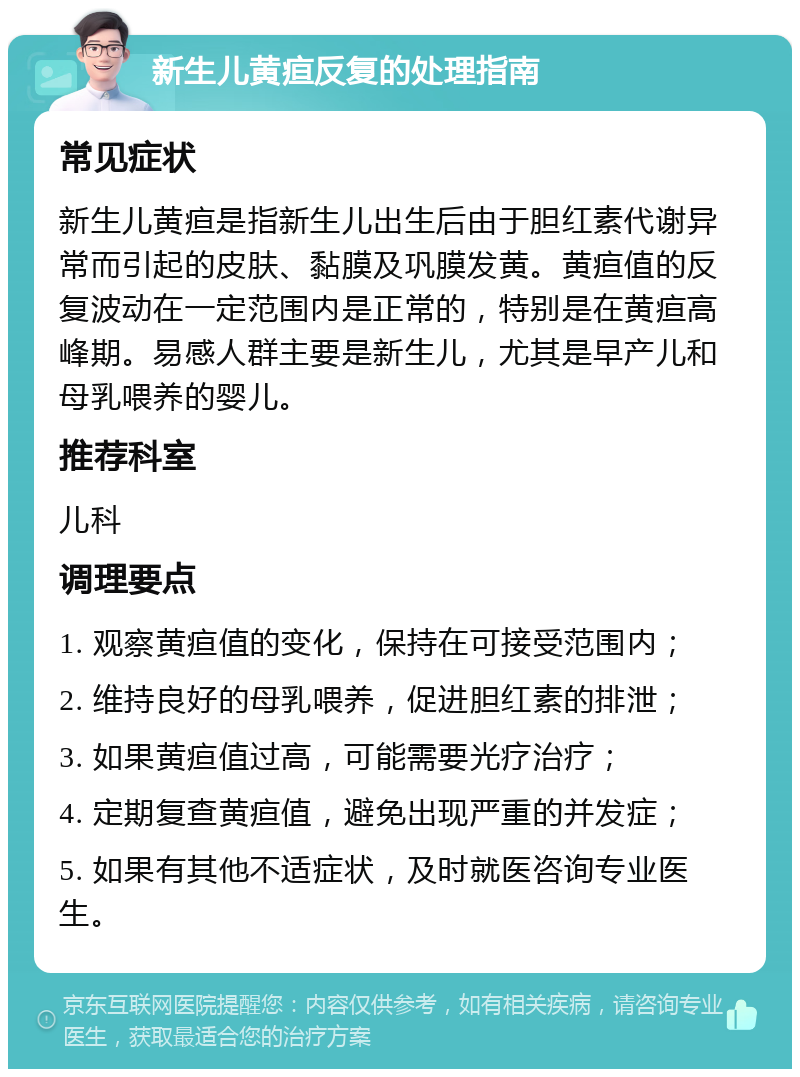 新生儿黄疸反复的处理指南 常见症状 新生儿黄疸是指新生儿出生后由于胆红素代谢异常而引起的皮肤、黏膜及巩膜发黄。黄疸值的反复波动在一定范围内是正常的，特别是在黄疸高峰期。易感人群主要是新生儿，尤其是早产儿和母乳喂养的婴儿。 推荐科室 儿科 调理要点 1. 观察黄疸值的变化，保持在可接受范围内； 2. 维持良好的母乳喂养，促进胆红素的排泄； 3. 如果黄疸值过高，可能需要光疗治疗； 4. 定期复查黄疸值，避免出现严重的并发症； 5. 如果有其他不适症状，及时就医咨询专业医生。