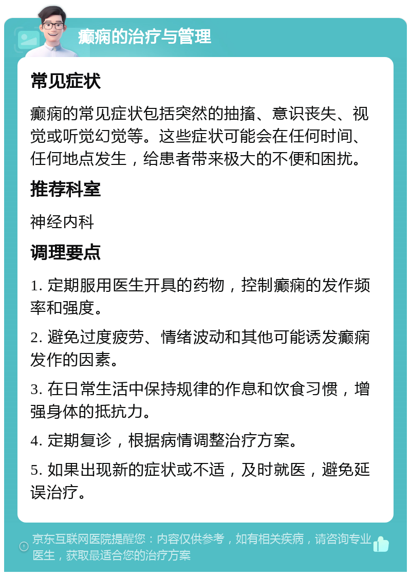 癫痫的治疗与管理 常见症状 癫痫的常见症状包括突然的抽搐、意识丧失、视觉或听觉幻觉等。这些症状可能会在任何时间、任何地点发生，给患者带来极大的不便和困扰。 推荐科室 神经内科 调理要点 1. 定期服用医生开具的药物，控制癫痫的发作频率和强度。 2. 避免过度疲劳、情绪波动和其他可能诱发癫痫发作的因素。 3. 在日常生活中保持规律的作息和饮食习惯，增强身体的抵抗力。 4. 定期复诊，根据病情调整治疗方案。 5. 如果出现新的症状或不适，及时就医，避免延误治疗。