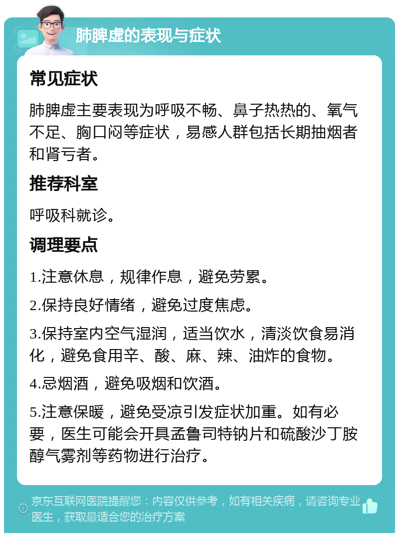 肺脾虚的表现与症状 常见症状 肺脾虚主要表现为呼吸不畅、鼻子热热的、氧气不足、胸口闷等症状，易感人群包括长期抽烟者和肾亏者。 推荐科室 呼吸科就诊。 调理要点 1.注意休息，规律作息，避免劳累。 2.保持良好情绪，避免过度焦虑。 3.保持室内空气湿润，适当饮水，清淡饮食易消化，避免食用辛、酸、麻、辣、油炸的食物。 4.忌烟酒，避免吸烟和饮酒。 5.注意保暖，避免受凉引发症状加重。如有必要，医生可能会开具孟鲁司特钠片和硫酸沙丁胺醇气雾剂等药物进行治疗。