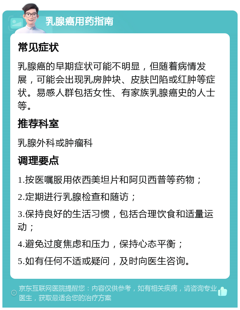 乳腺癌用药指南 常见症状 乳腺癌的早期症状可能不明显，但随着病情发展，可能会出现乳房肿块、皮肤凹陷或红肿等症状。易感人群包括女性、有家族乳腺癌史的人士等。 推荐科室 乳腺外科或肿瘤科 调理要点 1.按医嘱服用依西美坦片和阿贝西普等药物； 2.定期进行乳腺检查和随访； 3.保持良好的生活习惯，包括合理饮食和适量运动； 4.避免过度焦虑和压力，保持心态平衡； 5.如有任何不适或疑问，及时向医生咨询。