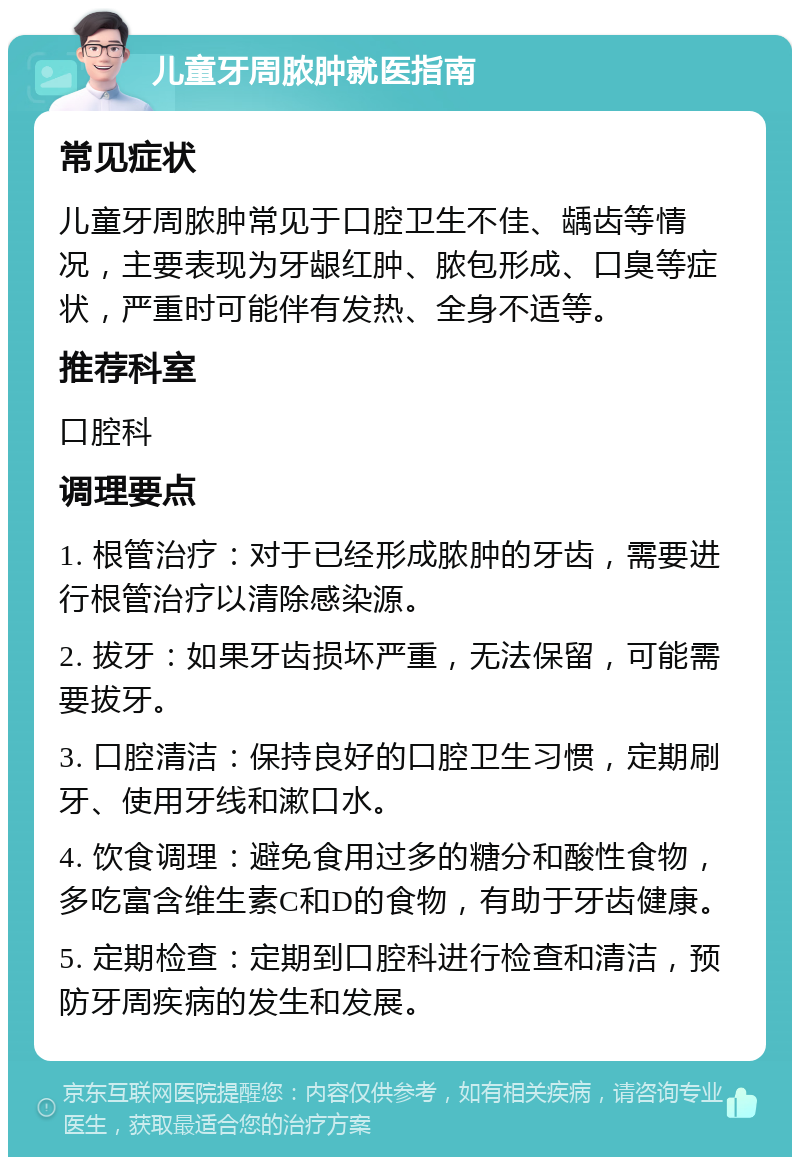 儿童牙周脓肿就医指南 常见症状 儿童牙周脓肿常见于口腔卫生不佳、龋齿等情况，主要表现为牙龈红肿、脓包形成、口臭等症状，严重时可能伴有发热、全身不适等。 推荐科室 口腔科 调理要点 1. 根管治疗：对于已经形成脓肿的牙齿，需要进行根管治疗以清除感染源。 2. 拔牙：如果牙齿损坏严重，无法保留，可能需要拔牙。 3. 口腔清洁：保持良好的口腔卫生习惯，定期刷牙、使用牙线和漱口水。 4. 饮食调理：避免食用过多的糖分和酸性食物，多吃富含维生素C和D的食物，有助于牙齿健康。 5. 定期检查：定期到口腔科进行检查和清洁，预防牙周疾病的发生和发展。