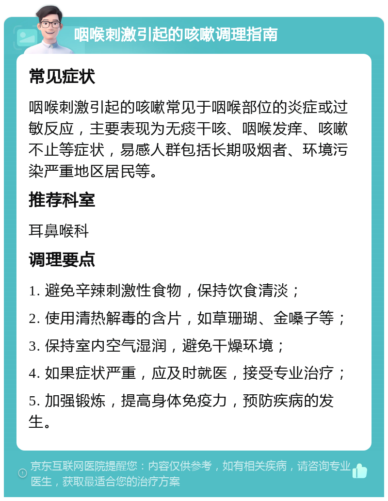 咽喉刺激引起的咳嗽调理指南 常见症状 咽喉刺激引起的咳嗽常见于咽喉部位的炎症或过敏反应，主要表现为无痰干咳、咽喉发痒、咳嗽不止等症状，易感人群包括长期吸烟者、环境污染严重地区居民等。 推荐科室 耳鼻喉科 调理要点 1. 避免辛辣刺激性食物，保持饮食清淡； 2. 使用清热解毒的含片，如草珊瑚、金嗓子等； 3. 保持室内空气湿润，避免干燥环境； 4. 如果症状严重，应及时就医，接受专业治疗； 5. 加强锻炼，提高身体免疫力，预防疾病的发生。