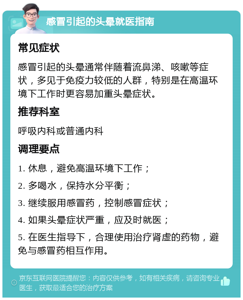 感冒引起的头晕就医指南 常见症状 感冒引起的头晕通常伴随着流鼻涕、咳嗽等症状，多见于免疫力较低的人群，特别是在高温环境下工作时更容易加重头晕症状。 推荐科室 呼吸内科或普通内科 调理要点 1. 休息，避免高温环境下工作； 2. 多喝水，保持水分平衡； 3. 继续服用感冒药，控制感冒症状； 4. 如果头晕症状严重，应及时就医； 5. 在医生指导下，合理使用治疗肾虚的药物，避免与感冒药相互作用。