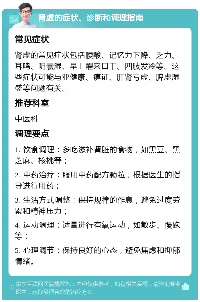 肾虚的症状、诊断和调理指南 常见症状 肾虚的常见症状包括腰酸、记忆力下降、乏力、耳鸣、阴囊湿、早上醒来口干、四肢发冷等。这些症状可能与亚健康、痹证、肝肾亏虚、脾虚湿盛等问题有关。 推荐科室 中医科 调理要点 1. 饮食调理：多吃滋补肾脏的食物，如黑豆、黑芝麻、核桃等； 2. 中药治疗：服用中药配方颗粒，根据医生的指导进行用药； 3. 生活方式调整：保持规律的作息，避免过度劳累和精神压力； 4. 运动调理：适量进行有氧运动，如散步、慢跑等； 5. 心理调节：保持良好的心态，避免焦虑和抑郁情绪。