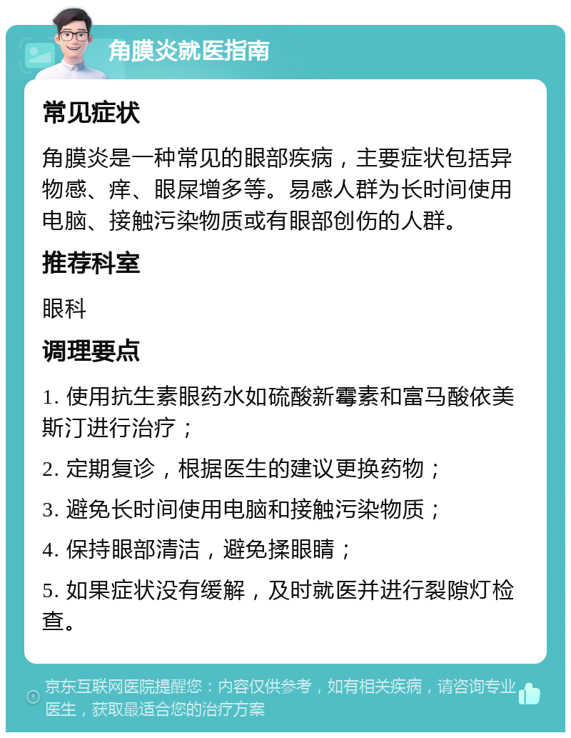 角膜炎就医指南 常见症状 角膜炎是一种常见的眼部疾病，主要症状包括异物感、痒、眼屎增多等。易感人群为长时间使用电脑、接触污染物质或有眼部创伤的人群。 推荐科室 眼科 调理要点 1. 使用抗生素眼药水如硫酸新霉素和富马酸依美斯汀进行治疗； 2. 定期复诊，根据医生的建议更换药物； 3. 避免长时间使用电脑和接触污染物质； 4. 保持眼部清洁，避免揉眼睛； 5. 如果症状没有缓解，及时就医并进行裂隙灯检查。