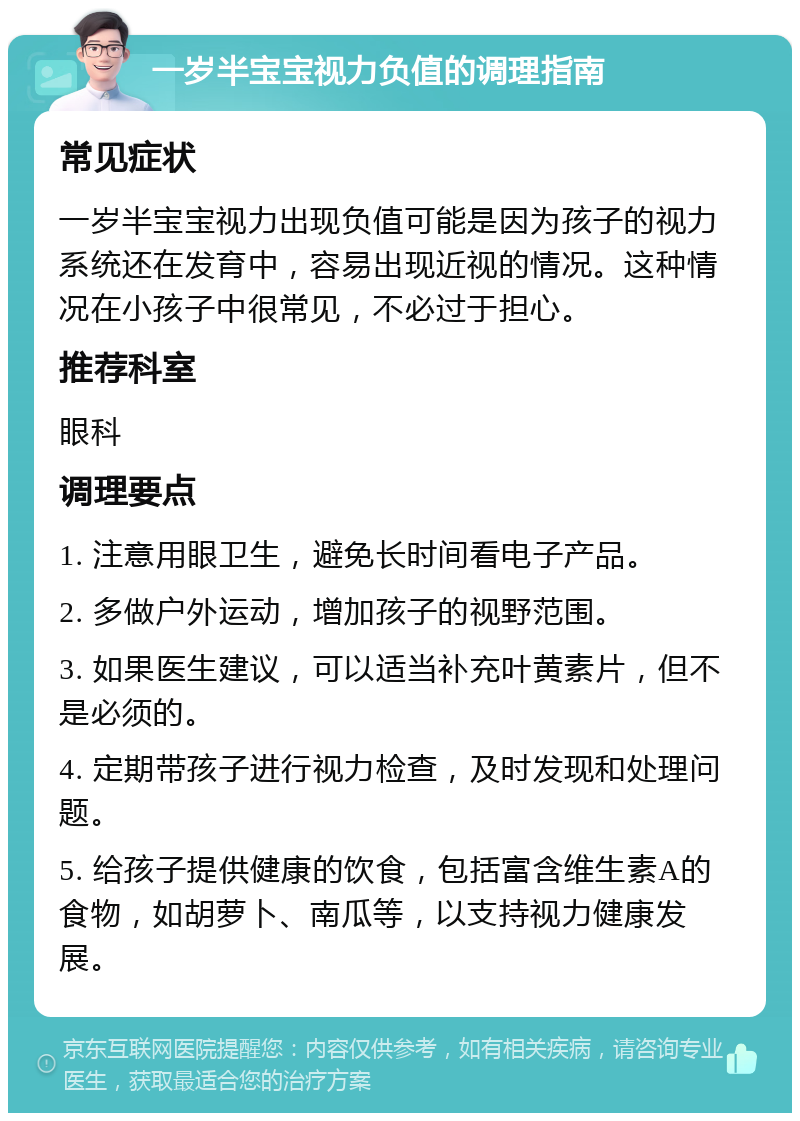 一岁半宝宝视力负值的调理指南 常见症状 一岁半宝宝视力出现负值可能是因为孩子的视力系统还在发育中，容易出现近视的情况。这种情况在小孩子中很常见，不必过于担心。 推荐科室 眼科 调理要点 1. 注意用眼卫生，避免长时间看电子产品。 2. 多做户外运动，增加孩子的视野范围。 3. 如果医生建议，可以适当补充叶黄素片，但不是必须的。 4. 定期带孩子进行视力检查，及时发现和处理问题。 5. 给孩子提供健康的饮食，包括富含维生素A的食物，如胡萝卜、南瓜等，以支持视力健康发展。