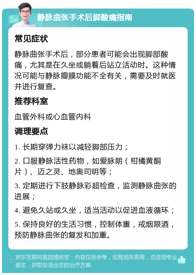 静脉曲张手术后脚酸痛指南 常见症状 静脉曲张手术后，部分患者可能会出现脚部酸痛，尤其是在久坐或躺着后站立活动时。这种情况可能与静脉瓣膜功能不全有关，需要及时就医并进行复查。 推荐科室 血管外科或心血管内科 调理要点 1. 长期穿弹力袜以减轻脚部压力； 2. 口服静脉活性药物，如爱脉朗（柑橘黄酮片）、迈之灵、地奥司明等； 3. 定期进行下肢静脉彩超检查，监测静脉曲张的进展； 4. 避免久站或久坐，适当活动以促进血液循环； 5. 保持良好的生活习惯，控制体重，戒烟限酒，预防静脉曲张的复发和加重。