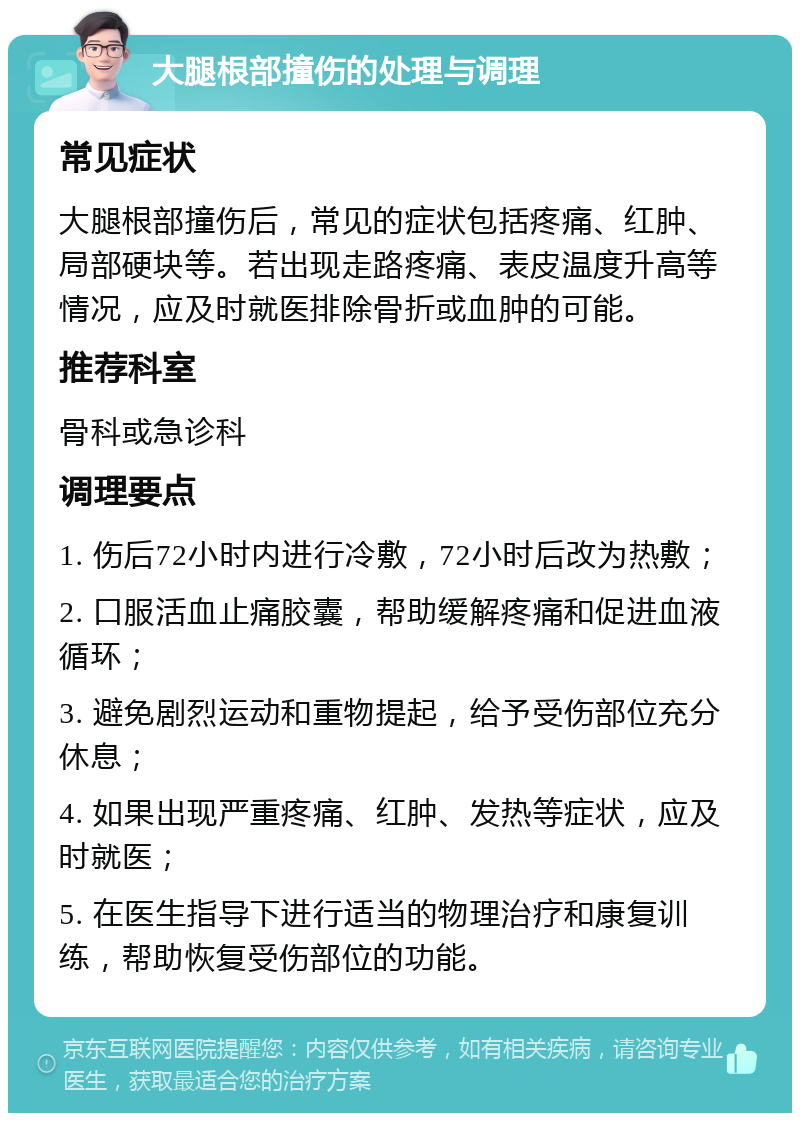 大腿根部撞伤的处理与调理 常见症状 大腿根部撞伤后，常见的症状包括疼痛、红肿、局部硬块等。若出现走路疼痛、表皮温度升高等情况，应及时就医排除骨折或血肿的可能。 推荐科室 骨科或急诊科 调理要点 1. 伤后72小时内进行冷敷，72小时后改为热敷； 2. 口服活血止痛胶囊，帮助缓解疼痛和促进血液循环； 3. 避免剧烈运动和重物提起，给予受伤部位充分休息； 4. 如果出现严重疼痛、红肿、发热等症状，应及时就医； 5. 在医生指导下进行适当的物理治疗和康复训练，帮助恢复受伤部位的功能。