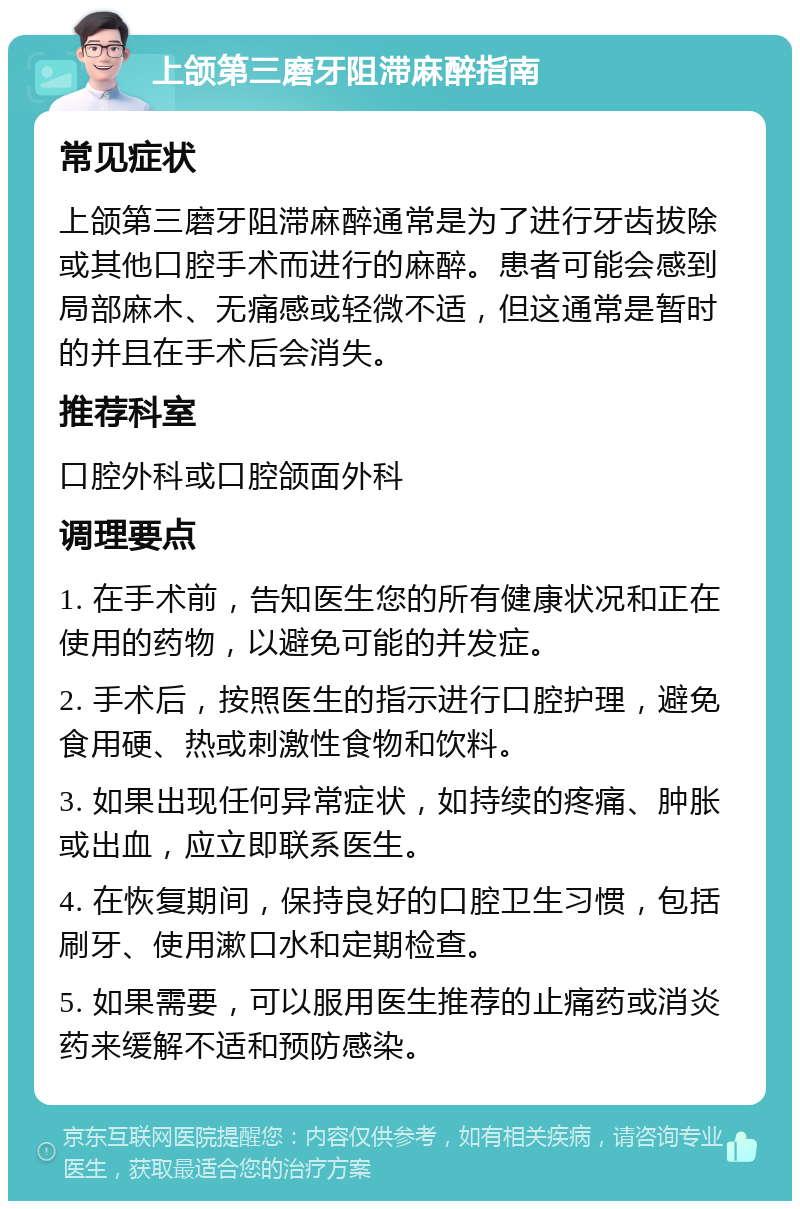 上颌第三磨牙阻滞麻醉指南 常见症状 上颌第三磨牙阻滞麻醉通常是为了进行牙齿拔除或其他口腔手术而进行的麻醉。患者可能会感到局部麻木、无痛感或轻微不适，但这通常是暂时的并且在手术后会消失。 推荐科室 口腔外科或口腔颌面外科 调理要点 1. 在手术前，告知医生您的所有健康状况和正在使用的药物，以避免可能的并发症。 2. 手术后，按照医生的指示进行口腔护理，避免食用硬、热或刺激性食物和饮料。 3. 如果出现任何异常症状，如持续的疼痛、肿胀或出血，应立即联系医生。 4. 在恢复期间，保持良好的口腔卫生习惯，包括刷牙、使用漱口水和定期检查。 5. 如果需要，可以服用医生推荐的止痛药或消炎药来缓解不适和预防感染。