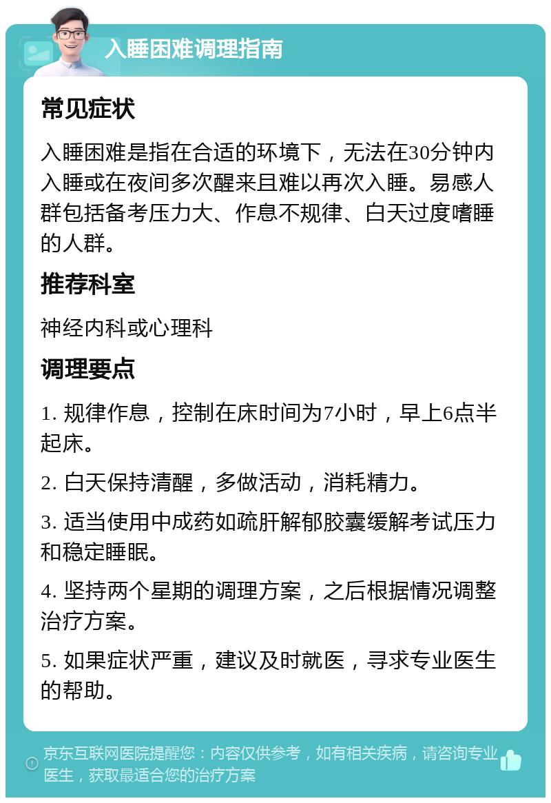 入睡困难调理指南 常见症状 入睡困难是指在合适的环境下，无法在30分钟内入睡或在夜间多次醒来且难以再次入睡。易感人群包括备考压力大、作息不规律、白天过度嗜睡的人群。 推荐科室 神经内科或心理科 调理要点 1. 规律作息，控制在床时间为7小时，早上6点半起床。 2. 白天保持清醒，多做活动，消耗精力。 3. 适当使用中成药如疏肝解郁胶囊缓解考试压力和稳定睡眠。 4. 坚持两个星期的调理方案，之后根据情况调整治疗方案。 5. 如果症状严重，建议及时就医，寻求专业医生的帮助。