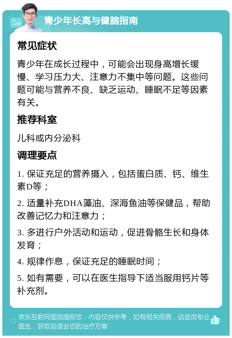 青少年长高与健脑指南 常见症状 青少年在成长过程中，可能会出现身高增长缓慢、学习压力大、注意力不集中等问题。这些问题可能与营养不良、缺乏运动、睡眠不足等因素有关。 推荐科室 儿科或内分泌科 调理要点 1. 保证充足的营养摄入，包括蛋白质、钙、维生素D等； 2. 适量补充DHA藻油、深海鱼油等保健品，帮助改善记忆力和注意力； 3. 多进行户外活动和运动，促进骨骼生长和身体发育； 4. 规律作息，保证充足的睡眠时间； 5. 如有需要，可以在医生指导下适当服用钙片等补充剂。