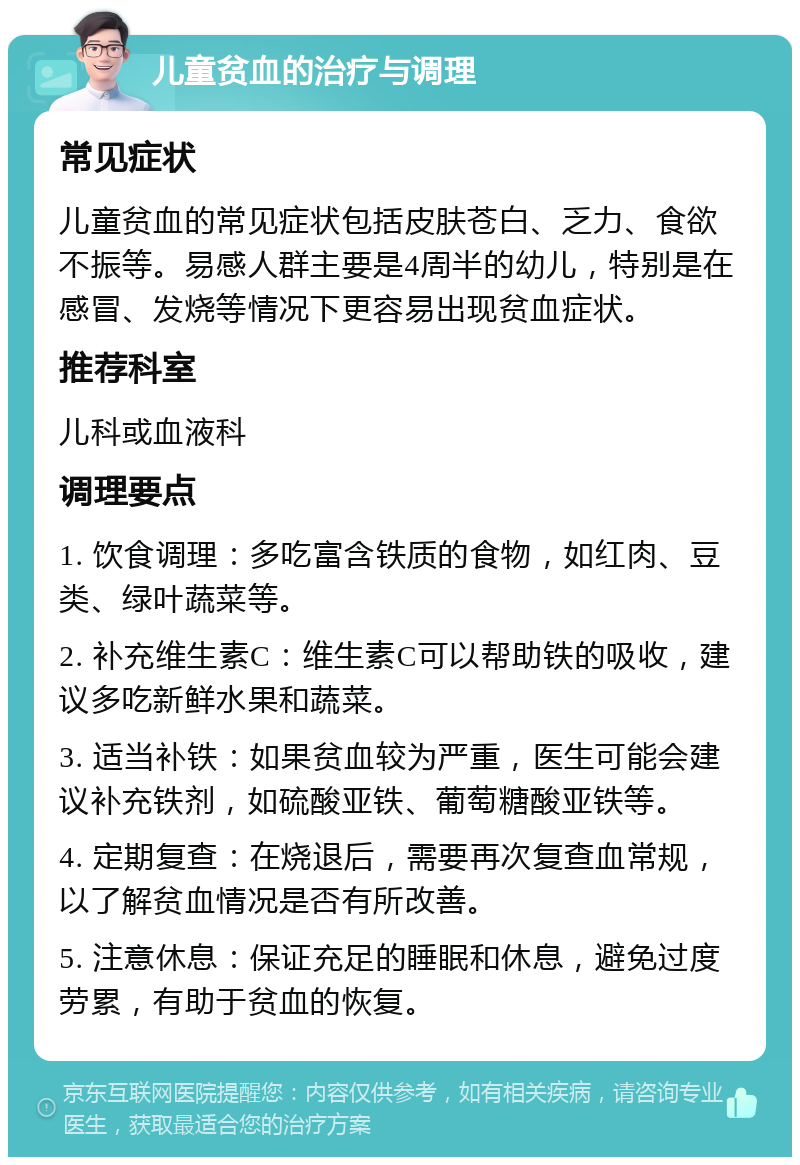 儿童贫血的治疗与调理 常见症状 儿童贫血的常见症状包括皮肤苍白、乏力、食欲不振等。易感人群主要是4周半的幼儿，特别是在感冒、发烧等情况下更容易出现贫血症状。 推荐科室 儿科或血液科 调理要点 1. 饮食调理：多吃富含铁质的食物，如红肉、豆类、绿叶蔬菜等。 2. 补充维生素C：维生素C可以帮助铁的吸收，建议多吃新鲜水果和蔬菜。 3. 适当补铁：如果贫血较为严重，医生可能会建议补充铁剂，如硫酸亚铁、葡萄糖酸亚铁等。 4. 定期复查：在烧退后，需要再次复查血常规，以了解贫血情况是否有所改善。 5. 注意休息：保证充足的睡眠和休息，避免过度劳累，有助于贫血的恢复。