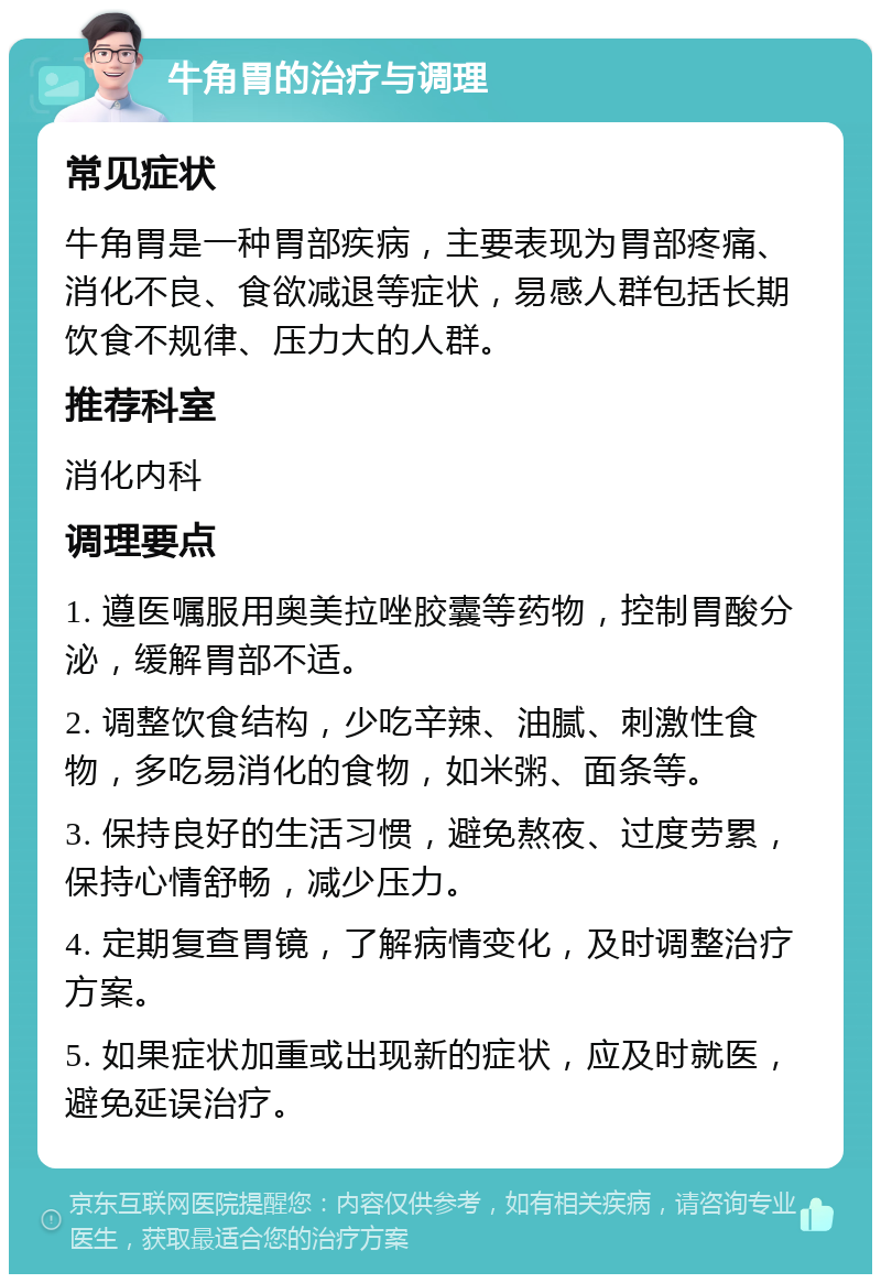 牛角胃的治疗与调理 常见症状 牛角胃是一种胃部疾病，主要表现为胃部疼痛、消化不良、食欲减退等症状，易感人群包括长期饮食不规律、压力大的人群。 推荐科室 消化内科 调理要点 1. 遵医嘱服用奥美拉唑胶囊等药物，控制胃酸分泌，缓解胃部不适。 2. 调整饮食结构，少吃辛辣、油腻、刺激性食物，多吃易消化的食物，如米粥、面条等。 3. 保持良好的生活习惯，避免熬夜、过度劳累，保持心情舒畅，减少压力。 4. 定期复查胃镜，了解病情变化，及时调整治疗方案。 5. 如果症状加重或出现新的症状，应及时就医，避免延误治疗。