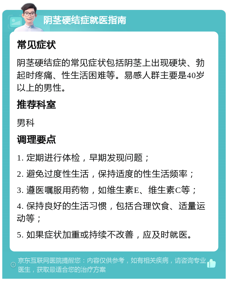 阴茎硬结症就医指南 常见症状 阴茎硬结症的常见症状包括阴茎上出现硬块、勃起时疼痛、性生活困难等。易感人群主要是40岁以上的男性。 推荐科室 男科 调理要点 1. 定期进行体检，早期发现问题； 2. 避免过度性生活，保持适度的性生活频率； 3. 遵医嘱服用药物，如维生素E、维生素C等； 4. 保持良好的生活习惯，包括合理饮食、适量运动等； 5. 如果症状加重或持续不改善，应及时就医。