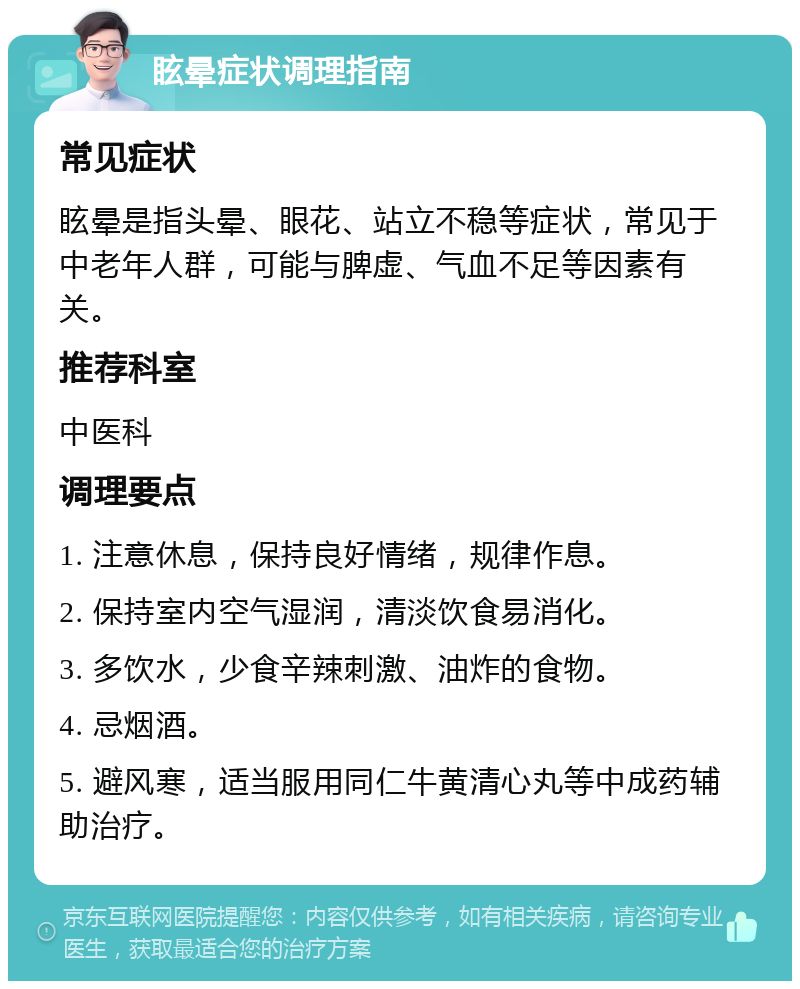 眩晕症状调理指南 常见症状 眩晕是指头晕、眼花、站立不稳等症状，常见于中老年人群，可能与脾虚、气血不足等因素有关。 推荐科室 中医科 调理要点 1. 注意休息，保持良好情绪，规律作息。 2. 保持室内空气湿润，清淡饮食易消化。 3. 多饮水，少食辛辣刺激、油炸的食物。 4. 忌烟酒。 5. 避风寒，适当服用同仁牛黄清心丸等中成药辅助治疗。