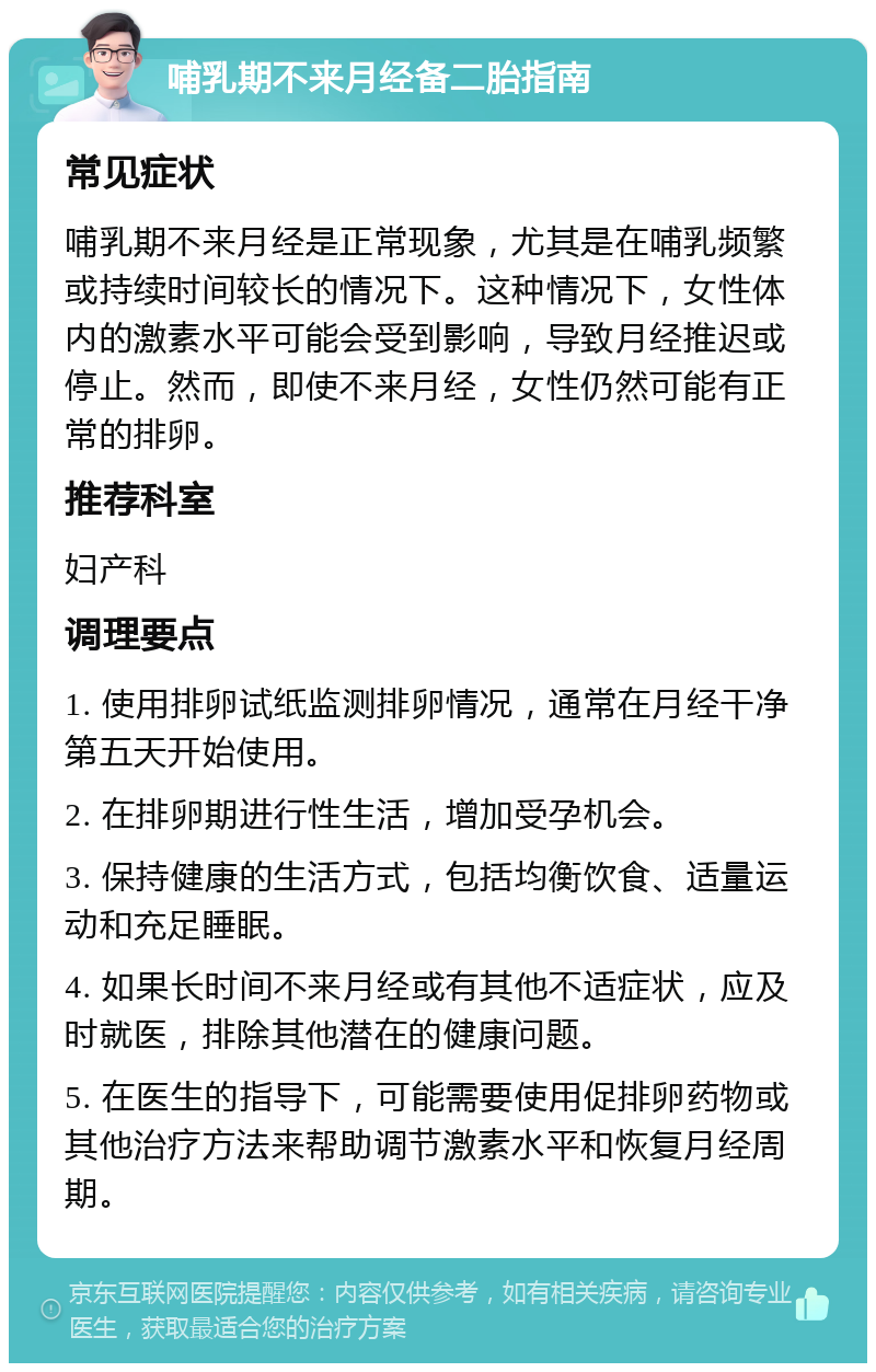 哺乳期不来月经备二胎指南 常见症状 哺乳期不来月经是正常现象，尤其是在哺乳频繁或持续时间较长的情况下。这种情况下，女性体内的激素水平可能会受到影响，导致月经推迟或停止。然而，即使不来月经，女性仍然可能有正常的排卵。 推荐科室 妇产科 调理要点 1. 使用排卵试纸监测排卵情况，通常在月经干净第五天开始使用。 2. 在排卵期进行性生活，增加受孕机会。 3. 保持健康的生活方式，包括均衡饮食、适量运动和充足睡眠。 4. 如果长时间不来月经或有其他不适症状，应及时就医，排除其他潜在的健康问题。 5. 在医生的指导下，可能需要使用促排卵药物或其他治疗方法来帮助调节激素水平和恢复月经周期。