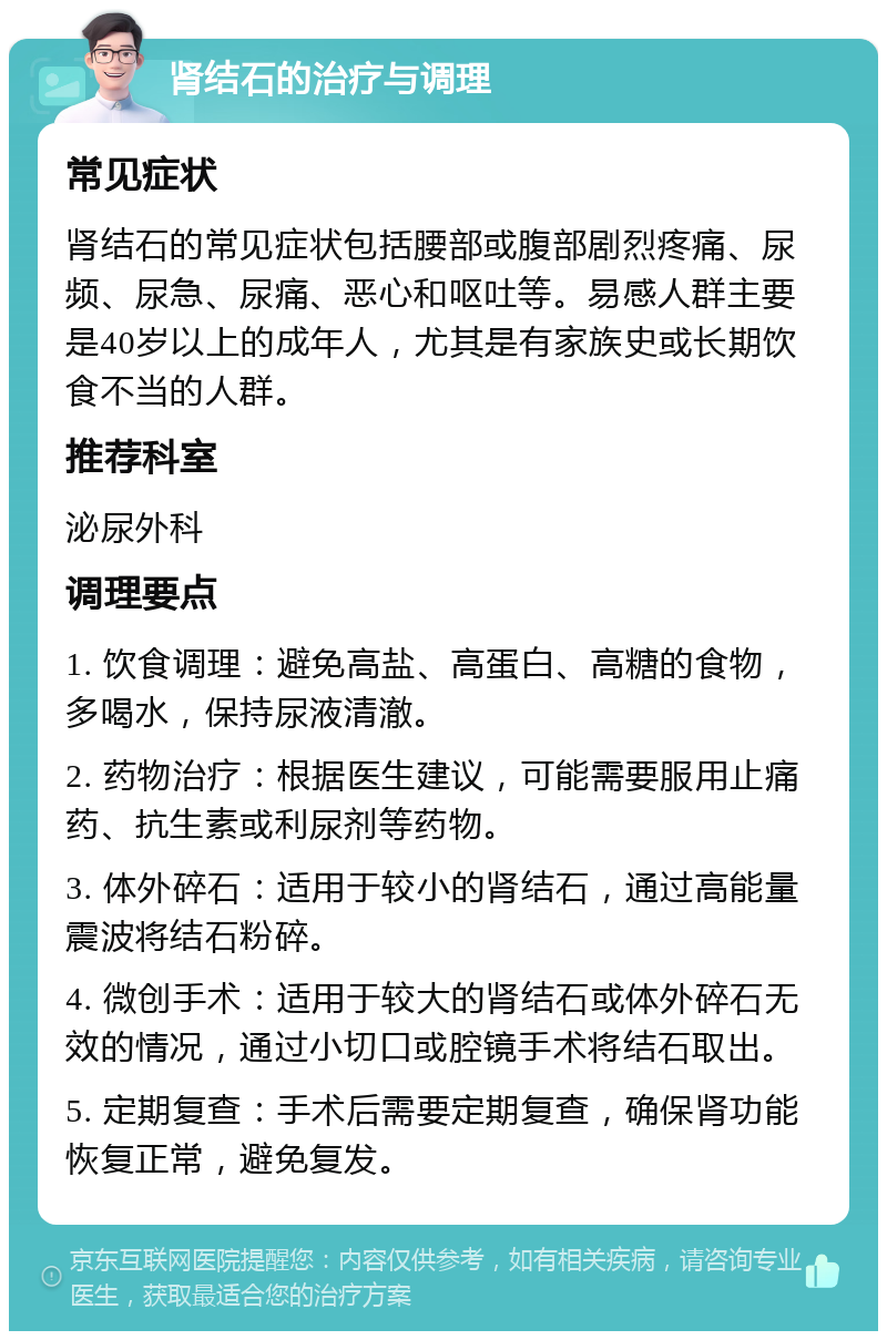 肾结石的治疗与调理 常见症状 肾结石的常见症状包括腰部或腹部剧烈疼痛、尿频、尿急、尿痛、恶心和呕吐等。易感人群主要是40岁以上的成年人，尤其是有家族史或长期饮食不当的人群。 推荐科室 泌尿外科 调理要点 1. 饮食调理：避免高盐、高蛋白、高糖的食物，多喝水，保持尿液清澈。 2. 药物治疗：根据医生建议，可能需要服用止痛药、抗生素或利尿剂等药物。 3. 体外碎石：适用于较小的肾结石，通过高能量震波将结石粉碎。 4. 微创手术：适用于较大的肾结石或体外碎石无效的情况，通过小切口或腔镜手术将结石取出。 5. 定期复查：手术后需要定期复查，确保肾功能恢复正常，避免复发。