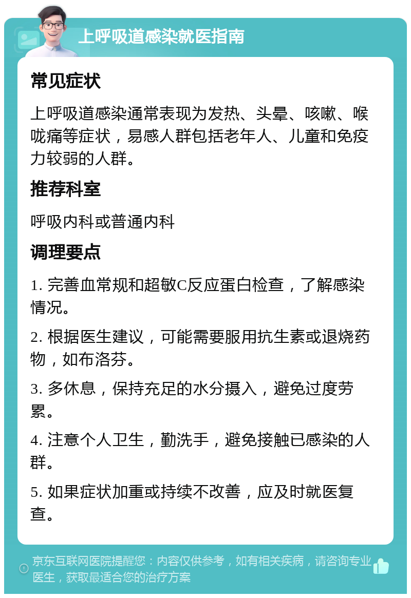 上呼吸道感染就医指南 常见症状 上呼吸道感染通常表现为发热、头晕、咳嗽、喉咙痛等症状，易感人群包括老年人、儿童和免疫力较弱的人群。 推荐科室 呼吸内科或普通内科 调理要点 1. 完善血常规和超敏C反应蛋白检查，了解感染情况。 2. 根据医生建议，可能需要服用抗生素或退烧药物，如布洛芬。 3. 多休息，保持充足的水分摄入，避免过度劳累。 4. 注意个人卫生，勤洗手，避免接触已感染的人群。 5. 如果症状加重或持续不改善，应及时就医复查。