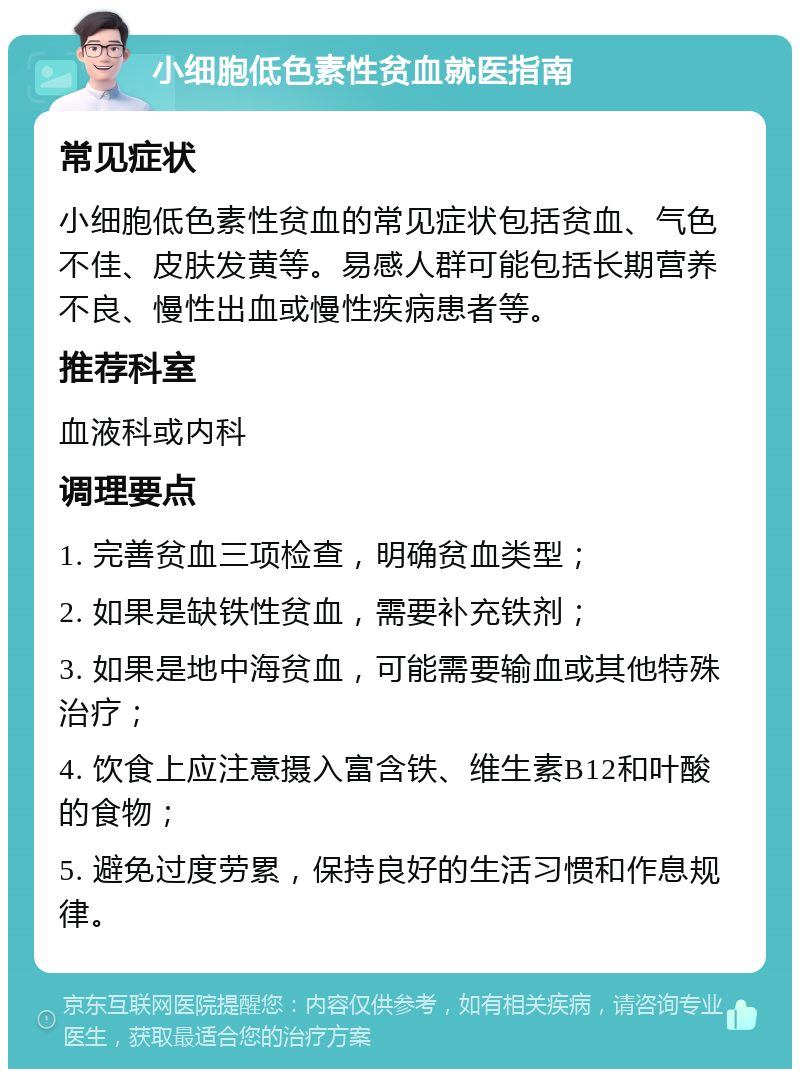 小细胞低色素性贫血就医指南 常见症状 小细胞低色素性贫血的常见症状包括贫血、气色不佳、皮肤发黄等。易感人群可能包括长期营养不良、慢性出血或慢性疾病患者等。 推荐科室 血液科或内科 调理要点 1. 完善贫血三项检查，明确贫血类型； 2. 如果是缺铁性贫血，需要补充铁剂； 3. 如果是地中海贫血，可能需要输血或其他特殊治疗； 4. 饮食上应注意摄入富含铁、维生素B12和叶酸的食物； 5. 避免过度劳累，保持良好的生活习惯和作息规律。