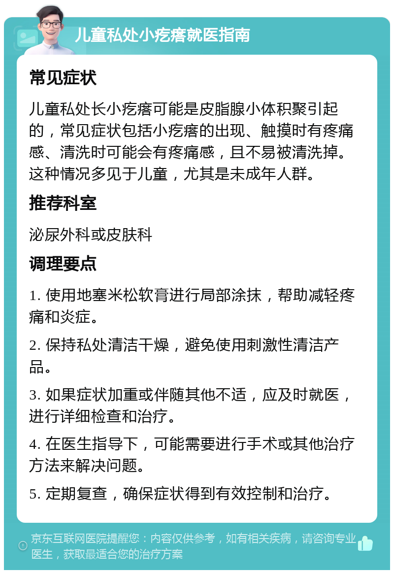 儿童私处小疙瘩就医指南 常见症状 儿童私处长小疙瘩可能是皮脂腺小体积聚引起的，常见症状包括小疙瘩的出现、触摸时有疼痛感、清洗时可能会有疼痛感，且不易被清洗掉。这种情况多见于儿童，尤其是未成年人群。 推荐科室 泌尿外科或皮肤科 调理要点 1. 使用地塞米松软膏进行局部涂抹，帮助减轻疼痛和炎症。 2. 保持私处清洁干燥，避免使用刺激性清洁产品。 3. 如果症状加重或伴随其他不适，应及时就医，进行详细检查和治疗。 4. 在医生指导下，可能需要进行手术或其他治疗方法来解决问题。 5. 定期复查，确保症状得到有效控制和治疗。