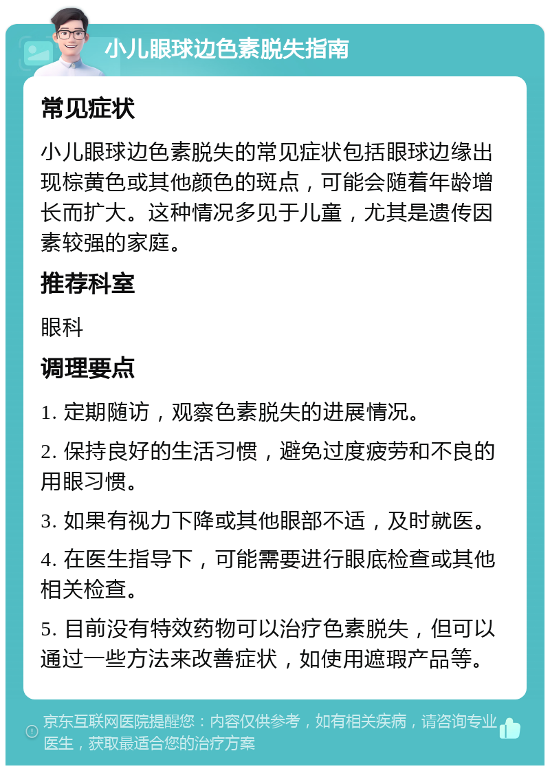 小儿眼球边色素脱失指南 常见症状 小儿眼球边色素脱失的常见症状包括眼球边缘出现棕黄色或其他颜色的斑点，可能会随着年龄增长而扩大。这种情况多见于儿童，尤其是遗传因素较强的家庭。 推荐科室 眼科 调理要点 1. 定期随访，观察色素脱失的进展情况。 2. 保持良好的生活习惯，避免过度疲劳和不良的用眼习惯。 3. 如果有视力下降或其他眼部不适，及时就医。 4. 在医生指导下，可能需要进行眼底检查或其他相关检查。 5. 目前没有特效药物可以治疗色素脱失，但可以通过一些方法来改善症状，如使用遮瑕产品等。