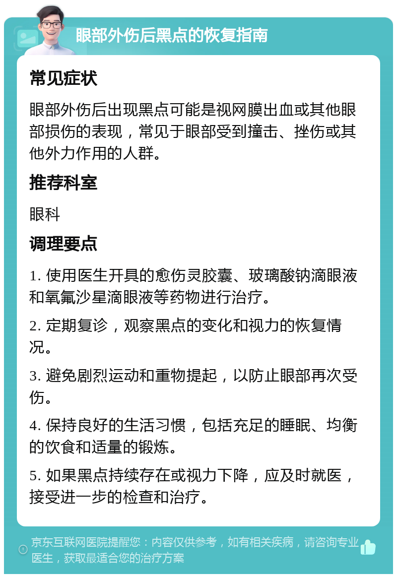 眼部外伤后黑点的恢复指南 常见症状 眼部外伤后出现黑点可能是视网膜出血或其他眼部损伤的表现，常见于眼部受到撞击、挫伤或其他外力作用的人群。 推荐科室 眼科 调理要点 1. 使用医生开具的愈伤灵胶囊、玻璃酸钠滴眼液和氧氟沙星滴眼液等药物进行治疗。 2. 定期复诊，观察黑点的变化和视力的恢复情况。 3. 避免剧烈运动和重物提起，以防止眼部再次受伤。 4. 保持良好的生活习惯，包括充足的睡眠、均衡的饮食和适量的锻炼。 5. 如果黑点持续存在或视力下降，应及时就医，接受进一步的检查和治疗。