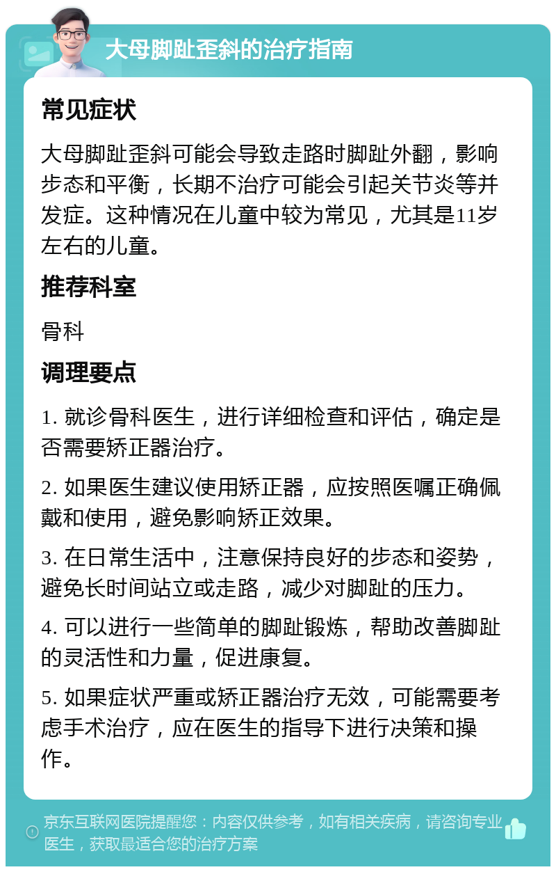 大母脚趾歪斜的治疗指南 常见症状 大母脚趾歪斜可能会导致走路时脚趾外翻，影响步态和平衡，长期不治疗可能会引起关节炎等并发症。这种情况在儿童中较为常见，尤其是11岁左右的儿童。 推荐科室 骨科 调理要点 1. 就诊骨科医生，进行详细检查和评估，确定是否需要矫正器治疗。 2. 如果医生建议使用矫正器，应按照医嘱正确佩戴和使用，避免影响矫正效果。 3. 在日常生活中，注意保持良好的步态和姿势，避免长时间站立或走路，减少对脚趾的压力。 4. 可以进行一些简单的脚趾锻炼，帮助改善脚趾的灵活性和力量，促进康复。 5. 如果症状严重或矫正器治疗无效，可能需要考虑手术治疗，应在医生的指导下进行决策和操作。