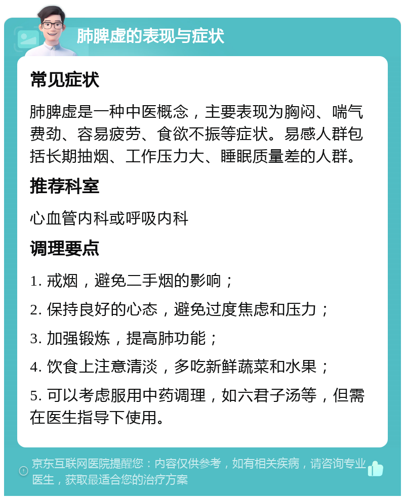 肺脾虚的表现与症状 常见症状 肺脾虚是一种中医概念，主要表现为胸闷、喘气费劲、容易疲劳、食欲不振等症状。易感人群包括长期抽烟、工作压力大、睡眠质量差的人群。 推荐科室 心血管内科或呼吸内科 调理要点 1. 戒烟，避免二手烟的影响； 2. 保持良好的心态，避免过度焦虑和压力； 3. 加强锻炼，提高肺功能； 4. 饮食上注意清淡，多吃新鲜蔬菜和水果； 5. 可以考虑服用中药调理，如六君子汤等，但需在医生指导下使用。