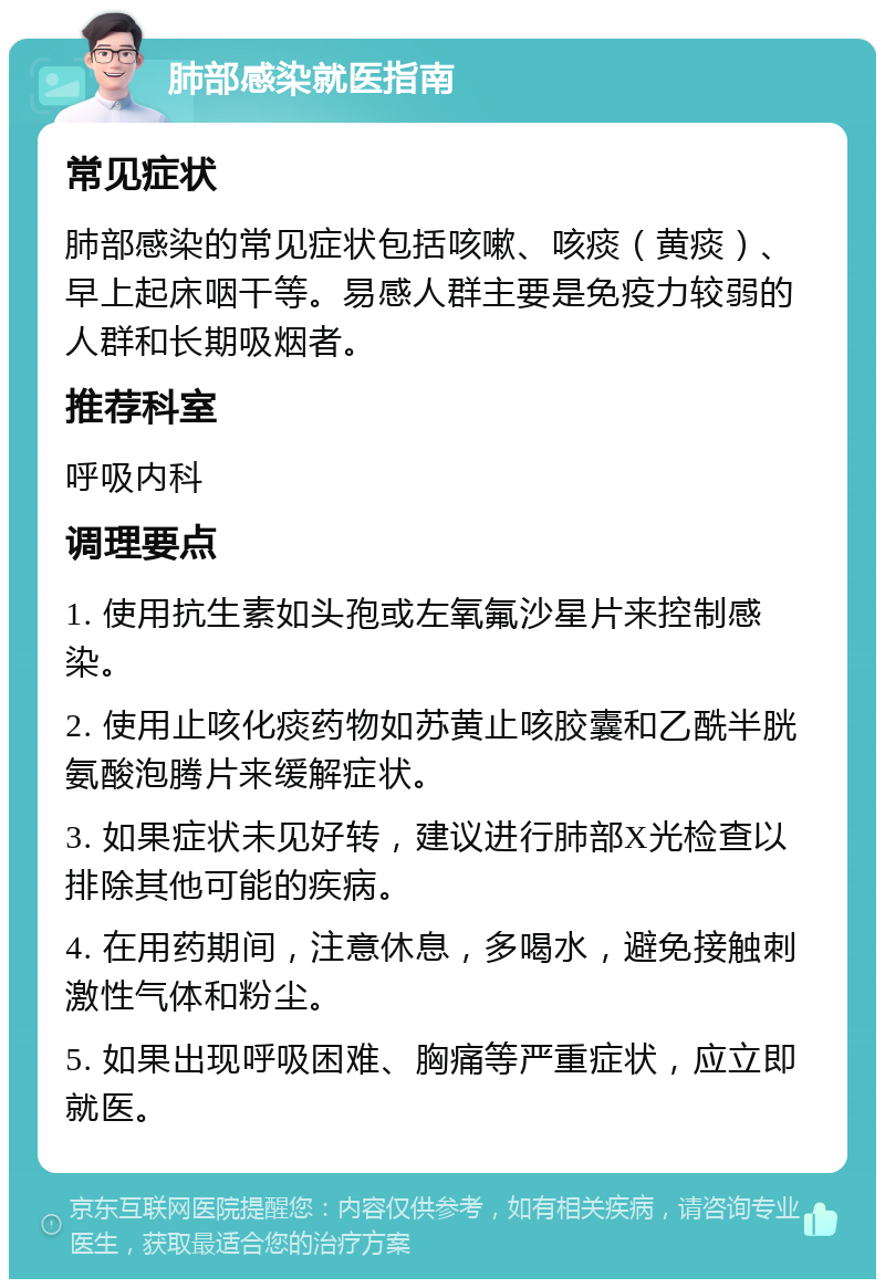 肺部感染就医指南 常见症状 肺部感染的常见症状包括咳嗽、咳痰（黄痰）、早上起床咽干等。易感人群主要是免疫力较弱的人群和长期吸烟者。 推荐科室 呼吸内科 调理要点 1. 使用抗生素如头孢或左氧氟沙星片来控制感染。 2. 使用止咳化痰药物如苏黄止咳胶囊和乙酰半胱氨酸泡腾片来缓解症状。 3. 如果症状未见好转，建议进行肺部X光检查以排除其他可能的疾病。 4. 在用药期间，注意休息，多喝水，避免接触刺激性气体和粉尘。 5. 如果出现呼吸困难、胸痛等严重症状，应立即就医。