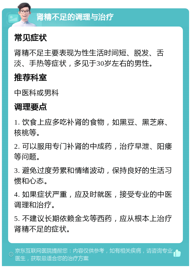 肾精不足的调理与治疗 常见症状 肾精不足主要表现为性生活时间短、脱发、舌淡、手热等症状，多见于30岁左右的男性。 推荐科室 中医科或男科 调理要点 1. 饮食上应多吃补肾的食物，如黑豆、黑芝麻、核桃等。 2. 可以服用专门补肾的中成药，治疗早泄、阳痿等问题。 3. 避免过度劳累和情绪波动，保持良好的生活习惯和心态。 4. 如果症状严重，应及时就医，接受专业的中医调理和治疗。 5. 不建议长期依赖金戈等西药，应从根本上治疗肾精不足的症状。