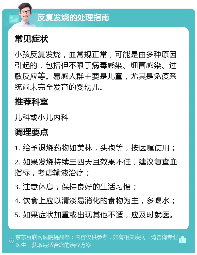 反复发烧的处理指南 常见症状 小孩反复发烧，血常规正常，可能是由多种原因引起的，包括但不限于病毒感染、细菌感染、过敏反应等。易感人群主要是儿童，尤其是免疫系统尚未完全发育的婴幼儿。 推荐科室 儿科或小儿内科 调理要点 1. 给予退烧药物如美林，头孢等，按医嘱使用； 2. 如果发烧持续三四天且效果不佳，建议复查血指标，考虑输液治疗； 3. 注意休息，保持良好的生活习惯； 4. 饮食上应以清淡易消化的食物为主，多喝水； 5. 如果症状加重或出现其他不适，应及时就医。