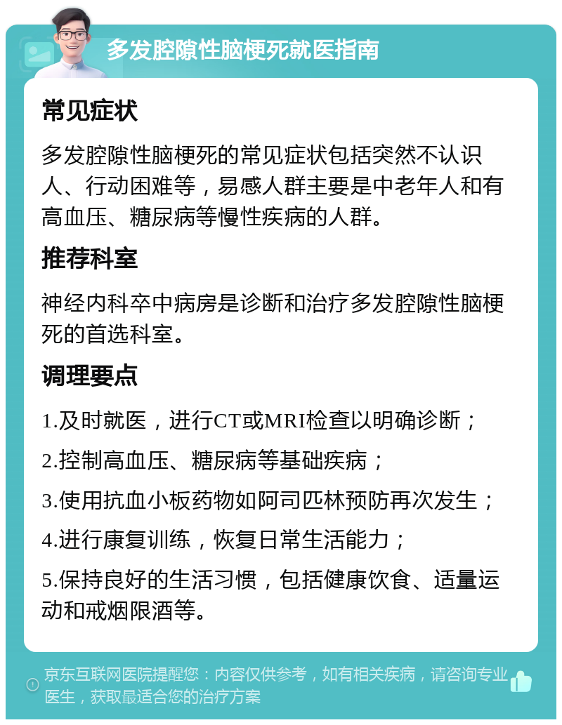 多发腔隙性脑梗死就医指南 常见症状 多发腔隙性脑梗死的常见症状包括突然不认识人、行动困难等，易感人群主要是中老年人和有高血压、糖尿病等慢性疾病的人群。 推荐科室 神经内科卒中病房是诊断和治疗多发腔隙性脑梗死的首选科室。 调理要点 1.及时就医，进行CT或MRI检查以明确诊断； 2.控制高血压、糖尿病等基础疾病； 3.使用抗血小板药物如阿司匹林预防再次发生； 4.进行康复训练，恢复日常生活能力； 5.保持良好的生活习惯，包括健康饮食、适量运动和戒烟限酒等。