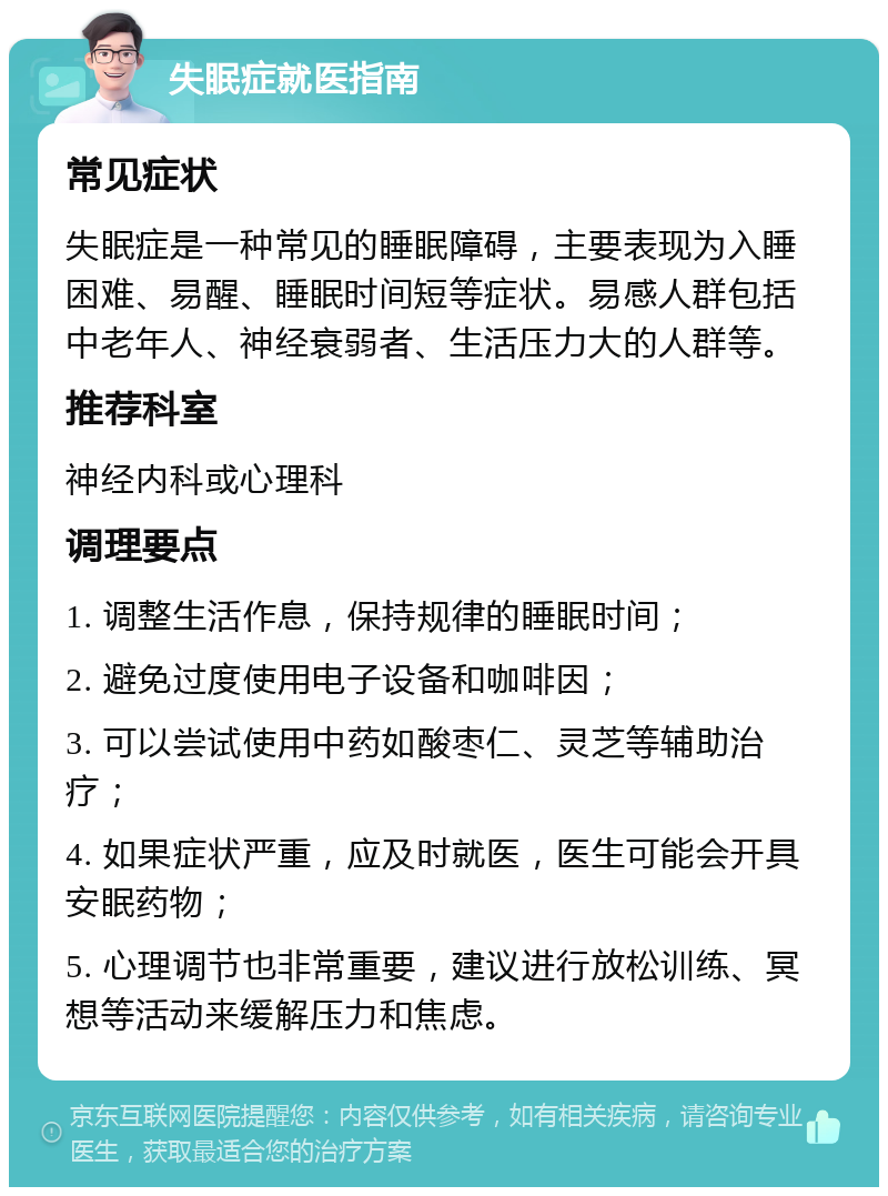 失眠症就医指南 常见症状 失眠症是一种常见的睡眠障碍，主要表现为入睡困难、易醒、睡眠时间短等症状。易感人群包括中老年人、神经衰弱者、生活压力大的人群等。 推荐科室 神经内科或心理科 调理要点 1. 调整生活作息，保持规律的睡眠时间； 2. 避免过度使用电子设备和咖啡因； 3. 可以尝试使用中药如酸枣仁、灵芝等辅助治疗； 4. 如果症状严重，应及时就医，医生可能会开具安眠药物； 5. 心理调节也非常重要，建议进行放松训练、冥想等活动来缓解压力和焦虑。