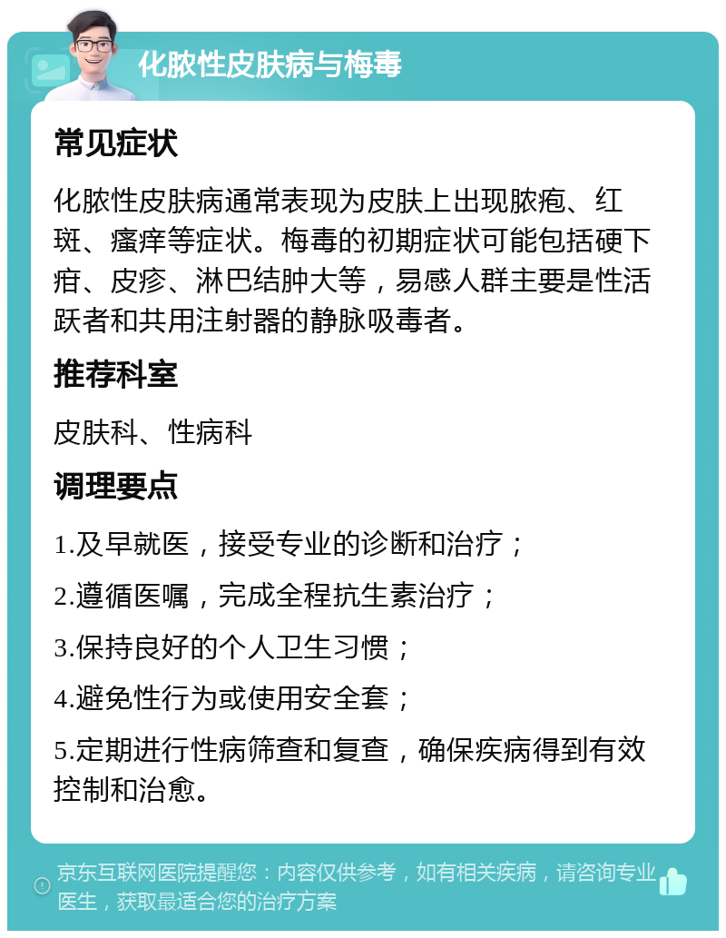 化脓性皮肤病与梅毒 常见症状 化脓性皮肤病通常表现为皮肤上出现脓疱、红斑、瘙痒等症状。梅毒的初期症状可能包括硬下疳、皮疹、淋巴结肿大等，易感人群主要是性活跃者和共用注射器的静脉吸毒者。 推荐科室 皮肤科、性病科 调理要点 1.及早就医，接受专业的诊断和治疗； 2.遵循医嘱，完成全程抗生素治疗； 3.保持良好的个人卫生习惯； 4.避免性行为或使用安全套； 5.定期进行性病筛查和复查，确保疾病得到有效控制和治愈。