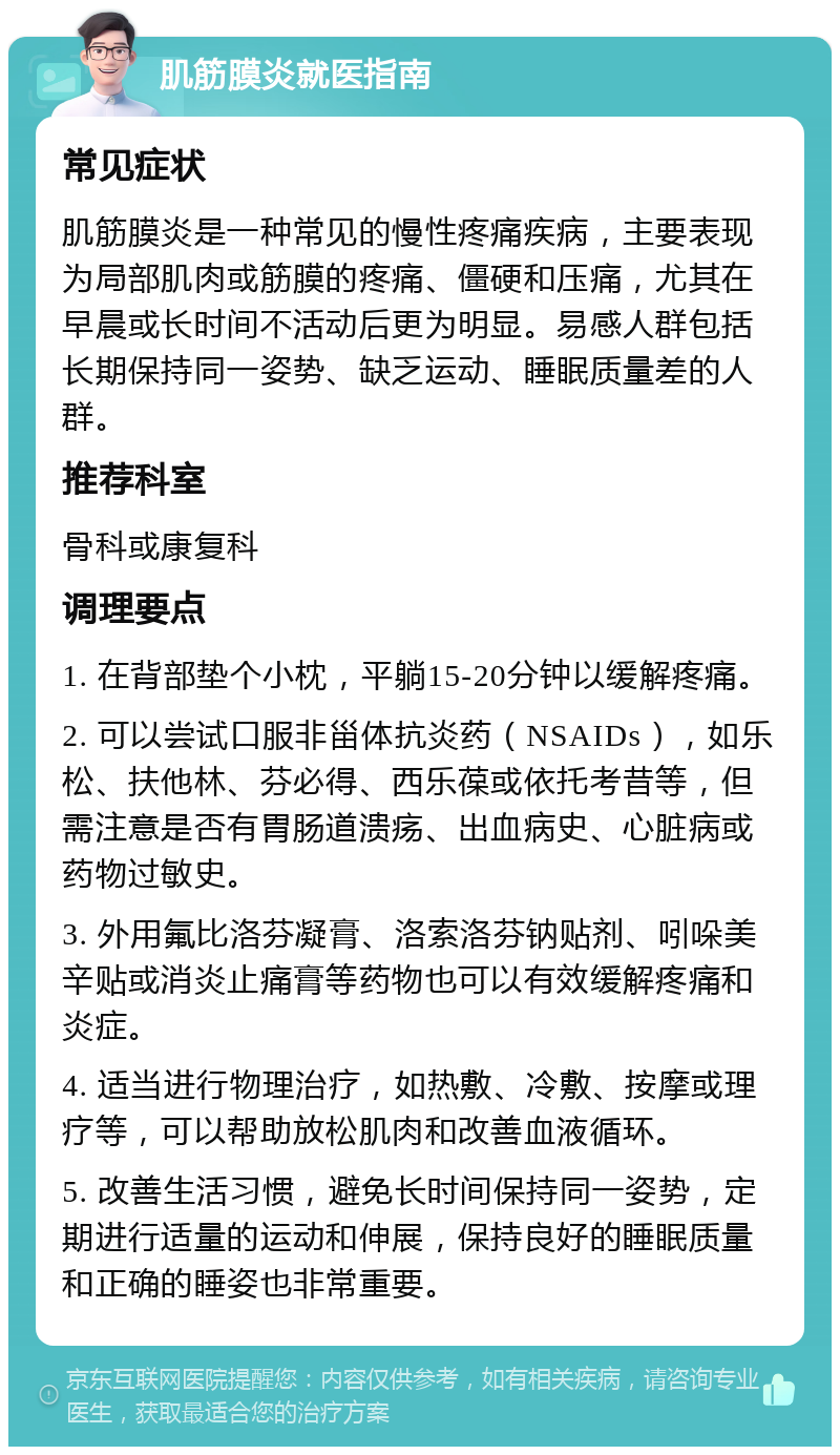 肌筋膜炎就医指南 常见症状 肌筋膜炎是一种常见的慢性疼痛疾病，主要表现为局部肌肉或筋膜的疼痛、僵硬和压痛，尤其在早晨或长时间不活动后更为明显。易感人群包括长期保持同一姿势、缺乏运动、睡眠质量差的人群。 推荐科室 骨科或康复科 调理要点 1. 在背部垫个小枕，平躺15-20分钟以缓解疼痛。 2. 可以尝试口服非甾体抗炎药（NSAIDs），如乐松、扶他林、芬必得、西乐葆或依托考昔等，但需注意是否有胃肠道溃疡、出血病史、心脏病或药物过敏史。 3. 外用氟比洛芬凝膏、洛索洛芬钠贴剂、吲哚美辛贴或消炎止痛膏等药物也可以有效缓解疼痛和炎症。 4. 适当进行物理治疗，如热敷、冷敷、按摩或理疗等，可以帮助放松肌肉和改善血液循环。 5. 改善生活习惯，避免长时间保持同一姿势，定期进行适量的运动和伸展，保持良好的睡眠质量和正确的睡姿也非常重要。