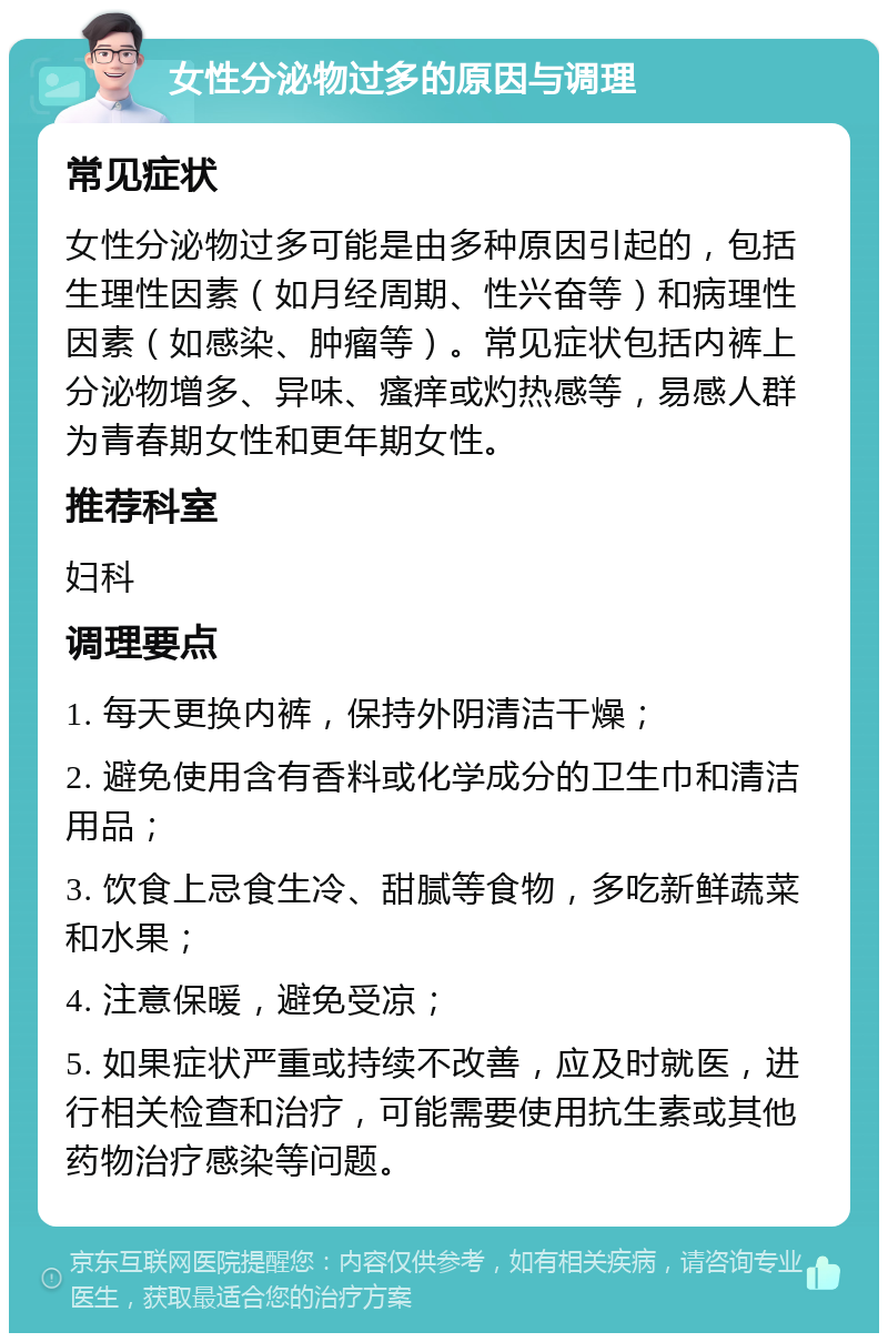 女性分泌物过多的原因与调理 常见症状 女性分泌物过多可能是由多种原因引起的，包括生理性因素（如月经周期、性兴奋等）和病理性因素（如感染、肿瘤等）。常见症状包括内裤上分泌物增多、异味、瘙痒或灼热感等，易感人群为青春期女性和更年期女性。 推荐科室 妇科 调理要点 1. 每天更换内裤，保持外阴清洁干燥； 2. 避免使用含有香料或化学成分的卫生巾和清洁用品； 3. 饮食上忌食生冷、甜腻等食物，多吃新鲜蔬菜和水果； 4. 注意保暖，避免受凉； 5. 如果症状严重或持续不改善，应及时就医，进行相关检查和治疗，可能需要使用抗生素或其他药物治疗感染等问题。